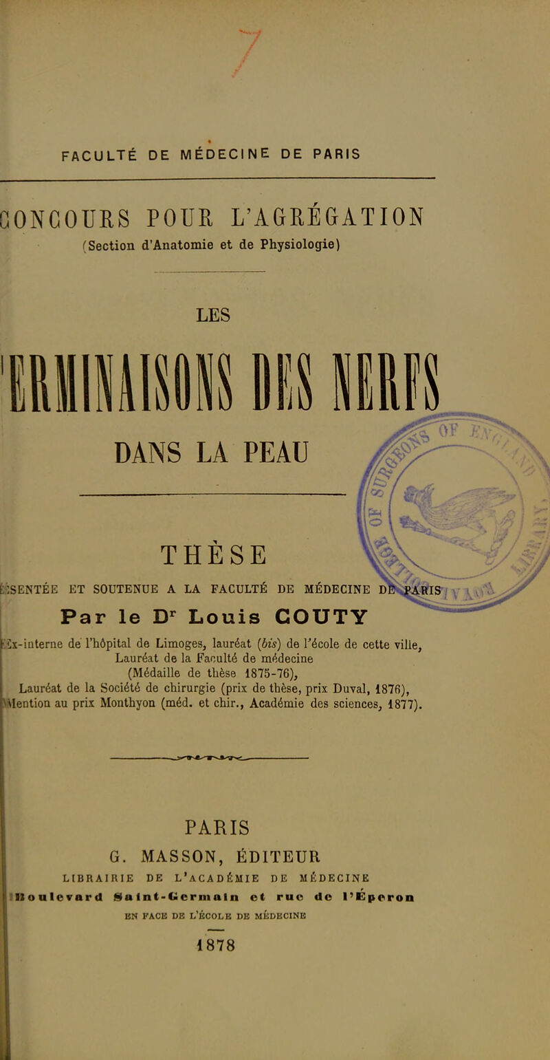 t FACULTÉ DE MÉDECINE DE PARIS CONCOURS POUR L'AGRÉGATION (Section d'Anatomie et de Physiologie) LES DANS LA PEAU THESE É:1SENTÉE ET SOUTENUE A LA FACULTÉ DE MÉDECINE d Par le Louis COUTY £x-iaterne de l'hôpital de Limoges, lauréat (bis) de Técole de cette ville. Lauréat de la Faculté de médecine (Médaille de thèse 1875-76), Lauréat de la Société de chirurgie (prix de thèse, prix Duval, 1876), \MeDtioa au prix Monthyon (méd. et chir., Académie des sciences, 1877). PARIS G. MASSON, ÉDITEUR LIBRAIRIE DE L'aCADÉMIE DE MÉDECINE IBoalevard £)atnt-Gcrmaln et ruo do l'Eporon EN FACE DE L'ÉCOLE DE MEDECINE 1878