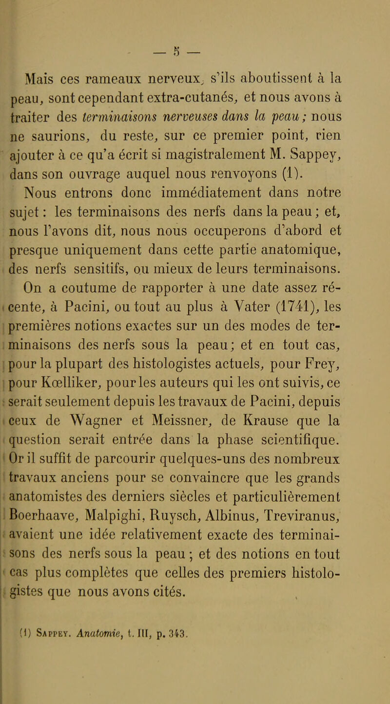 Mais ces rameaux nerveux, s'ils aboutissent à la peau, sont cependant extra-cutanés, et nous avons à traiter des terminaisons nerveuses dans la peau; nous ne saurions, du reste, sur ce premier point, rien ajouter à ce qu'a écrit si magistralement M. Sappey, dans son ouvrage auquel nous renvoyons (1). Nous entrons donc immédiatement dans notre sujet : les terminaisons des nerfs dans la peau ; et, nous Pavons dit, nous nous occuperons d'abord et presque uniquement dans cette partie anatomique, des nerfs sensitifs, ou mieux de leurs terminaisons. On a coutume de rapporter à une date assez ré- I cente, à Pacini, ou tout au plus à Vater (1741), les ; premières notions exactes sur un des modes de ter- minaisons des nerfs sous la peau; et en tout cas, , pour la plupart des histologistes actuels, pour Frey, pour Kœlliker, pour les auteurs qui les ont suivis, ce : serait seulement depuis les travaux de Pacini, depuis ceux de Wagner et Meissner, de Krause que la question serait entrée dans la phase scientifique. Or il suffit de parcourir quelques-uns des nombreux travaux anciens pour se convaincre que les grands ' anatomistes des derniers siècles et particulièrement Boerhaave, Malpighi, Ruysch, Albinus, Treviranus, i avaient une idée relativement exacte des terminai- 3 sons des nerfs sous la peau ; et des notions en tout ' cas plus complètes que celles des premiers histolo- ■ gistes que nous avons cités. (1) Sappey. Anatomie, t.lU, p. 343.