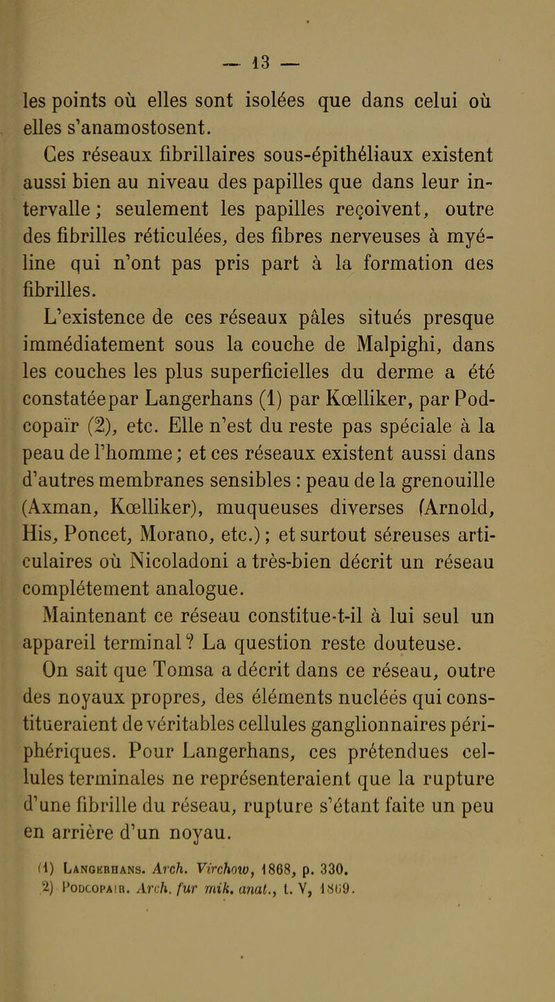 les points où elles sont isolées que dans celui où elles s'anamostosent. Ces réseaux fibrillaires sous-épithéliaux existent aussi bien au niveau des papilles que dans leur in- tervalle; seulement les papilles reçoivent, outre des fibrilles réticulées, des fibres nerveuses à myé- line qui n'ont pas pris part à la formation des fibrilles. L'existence de ces réseaux pâles situés presque immédiatement sous la couche de Malpighi, dans les couches les plus superficielles du derme a été constatéepar Langerhans (1) par Kœlliker, par Pod- copaïr (2), etc. Elle n'est du reste pas spéciale à la peau de l'homme ; et ces réseaux existent aussi dans d'autres membranes sensibles : peau de la grenouille (Axman, Kœlliker), muqueuses diverses (Arnold, His, Poncet, Morano, etc.) ; et surtout séreuses arti- culaires où Nicoladoni a très-bien décrit un réseau complètement analogue. Maintenant ce réseau constitue-t-il à lui seul un appareil terminal? La question reste douteuse. On sait que Tomsa a décrit dans ce réseau, outre des noyaux propres, des éléments nucléés qui cons- titueraient de véritables cellules ganglionnaires péri- phériques. Pour Langerhans, ces prétendues cel- lules terminales ne représenteraient que la rupture d'une fibrille du réseau, rupture s'étant faite un peu en arrière d'un noyau. (1) Langerhans. Arch. Virchoiv, 1868, p. 330. 2) FoDcopAiR. Arvh, fur mik, anal., t. V, 1809.