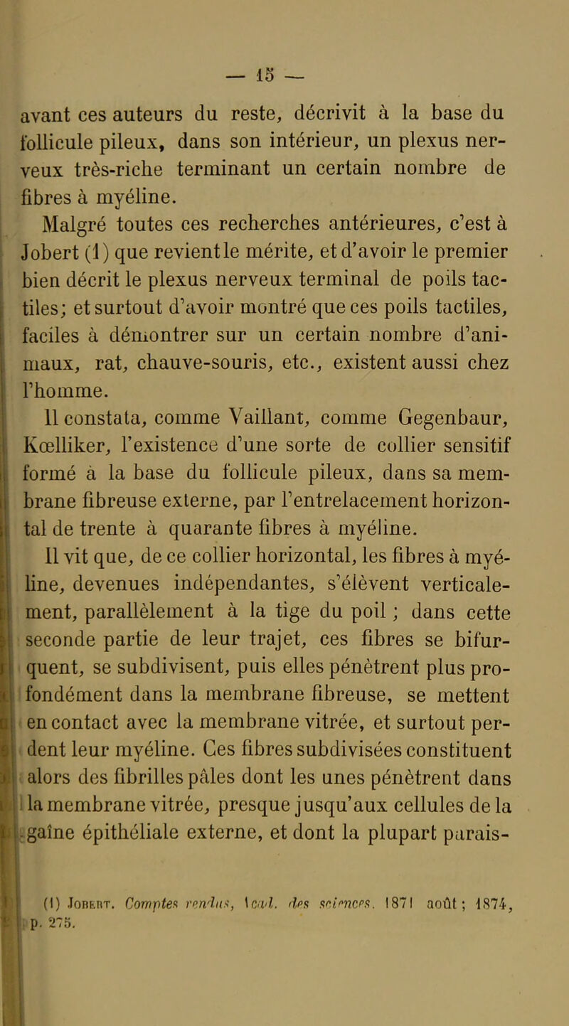 avant ces auteurs du reste, décrivit à la base du follicule pileux, dans son intérieur, un plexus ner- veux très-riche terminant un certain nombre de fibres à myéline. Malgré toutes ces recherches antérieures, c'est à Jobert (1) que revient le mérite, et d'avoir le premier bien décrit le plexus nerveux terminal de poils tac- tiles; et surtout d'avoir montré que ces poils tactiles, faciles à démontrer sur un certain nombre d'ani- maux, rat, chauve-souris, etc., existent aussi chez l'homme. 11 constata, comme Vaillant, comme Gegenbaur, KœlHker, l'existence d'une sorte de collier sensitif formé à la base du follicule pileux, dans sa mem- brane fibreuse externe, par l'entrelacement horizon- tal de trente à quarante fibres à myéhne. 11 vit que, de ce collier horizontal, les fibres à myé- line, devenues indépendantes, s'élèvent verticale- ment, parallèlement à la tige du poil ; dans cette 1 seconde partie de leur trajet, ces fibres se bifur- t quent, se subdivisent, puis elles pénètrent plus pro- Ifondément dans la membrane fibreuse, se mettent « en contact avec la membrane vitrée, et surtout per- tdent leur myéline. Ces fibres subdivisées constituent î alors des fibrilles pâles dont les unes pénètrent dans lia membrane vitrée, presque jusqu'aux cellules de la gaîne épithéliale externe, et dont la plupart parais- (I) JoBfcnT. Comptefi rmdaf, Ic/i'Z. dfis sc/'-ncs. 1871 août; 4874, p. 275.