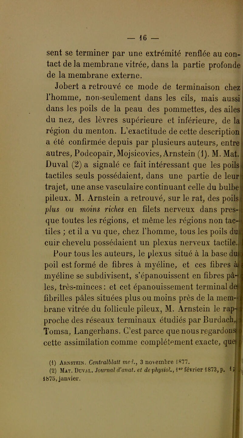 sent se terminer par une extrémité renflée au con- tact de la membrane vitrée, dans la partie profonde de la membrane externe. Jobert a retrouvé ce mode de terminaison chez l'homme, non-seulement dans les cils, mais aussi dans les poils de la peau des pommettes, des ailes du nez, des lèvres supérieure et inférieure, de la région du menton. L'exactitude de cette description a été confirmée depuis par plusieurs auteurs, entre autres, Podcopaïr, Mojsicovics, Arnstein (1). M. Mat. Duval (2) a signalé ce fait intéressant que les poilsl tactiles seuls possédaient, dans une partie de leur! trajet, une anse vasculaire continuant celle du bulbel pileux. M. Arnstein a retrouvé, sur le rat, des poils] plus ou moins riches en filets nerveux dans pres- que toutes les régions, et même les régions non tac- tiles ; et il a vu que, chez l'homme, tous les poils dul cuir chevelu possédaient un plexus nerveux tactile.] Pour tous les auteurs, le plexus situé à la base di poil est formé de fibres à myéline, et ces fibres àj myéline se subdivisent, s'épanouissent en fibres pâ- les, très-minces : et cet épanouissement terminal de fibrilles pâles situées plus ou moins près de la mem- brane vitrée du follicule pileux, M. Arnstein le ra[ proche des réseaux terminaux étudiés par Burdach, Tomsa, Langerhans. C'est parce que nous regardons cette assimilation comme complét'^ment exacte, que (1) Arnstein. Centralbîatt me 1., 3 novembre 1^77. (2) Mat. Duval. Journal d'anat. et dephysiol, i^^ février 1873, p. 1875, janvier. ■