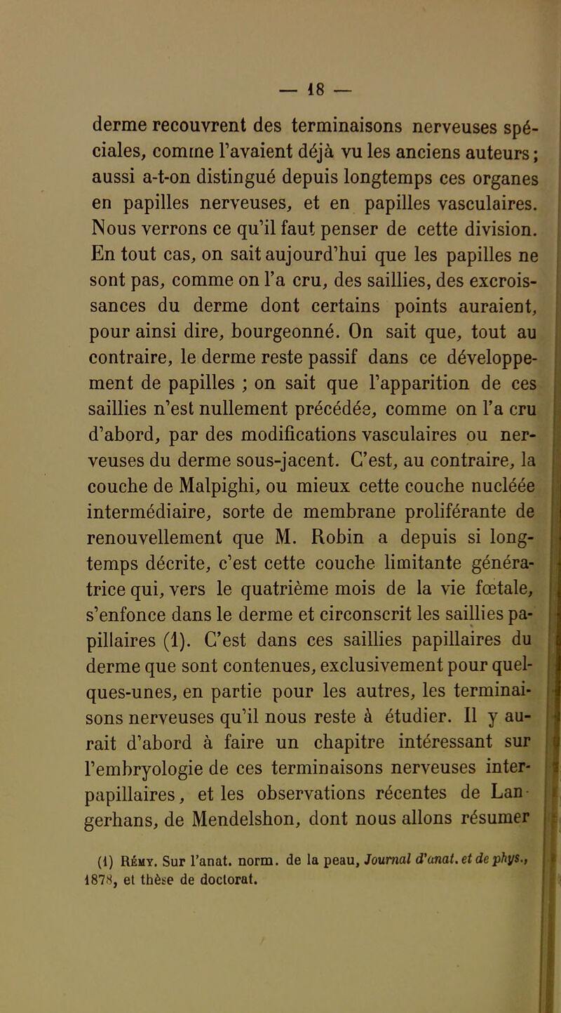 derme recouvrent des terminaisons nerveuses spé- ciales, comme l'avaient déjà vu les anciens auteurs ; aussi a-t-on distingué depuis longtemps ces organes en papilles nerveuses, et en papilles vasculaires. Nous verrons ce qu'il faut penser de cette division. En tout cas, on sait aujourd'hui que les papilles ne sont pas, comme on l'a cru, des saillies, des excrois- sances du derme dont certains points auraient, pour ainsi dire, bourgeonné. On sait que, tout au contraire, le derme reste passif dans ce développe- ment de papilles ; on sait que l'apparition de ces saillies n'est nullement précédés, comme on l'a cru d'abord, par des modifications vasculaires ou ner- veuses du derme sous-jacent. C'est, au contraire, la couche de Malpighi, ou mieux cette couche nucléée intermédiaire, sorte de membrane proliférante de renouvellement que M. Robin a depuis si long- temps décrite, c'est cette couche limitante généra- trice qui, vers le quatrième mois de la vie fœtale, s'enfonce dans le derme et circonscrit les saillies pa- pillaires (1). C'est dans ces saillies papillaires du derme que sont contenues, exclusivement pour quel- ques-unes, en partie pour les autres, les terminai- sons nerveuses qu'il nous reste à étudier. 11 y au- rait d'abord à faire un chapitre intéressant sur l'embryologie de ces terminaisons nerveuses inter- papillaires, et les observations récentes de Lan- gerhans, de Mendelshon, dont nous allons résumer (1) RÉMY. Sur l'anat. norm. de la peau. Journal d'amt.etdephys., 1878, et thèse de doctorat.