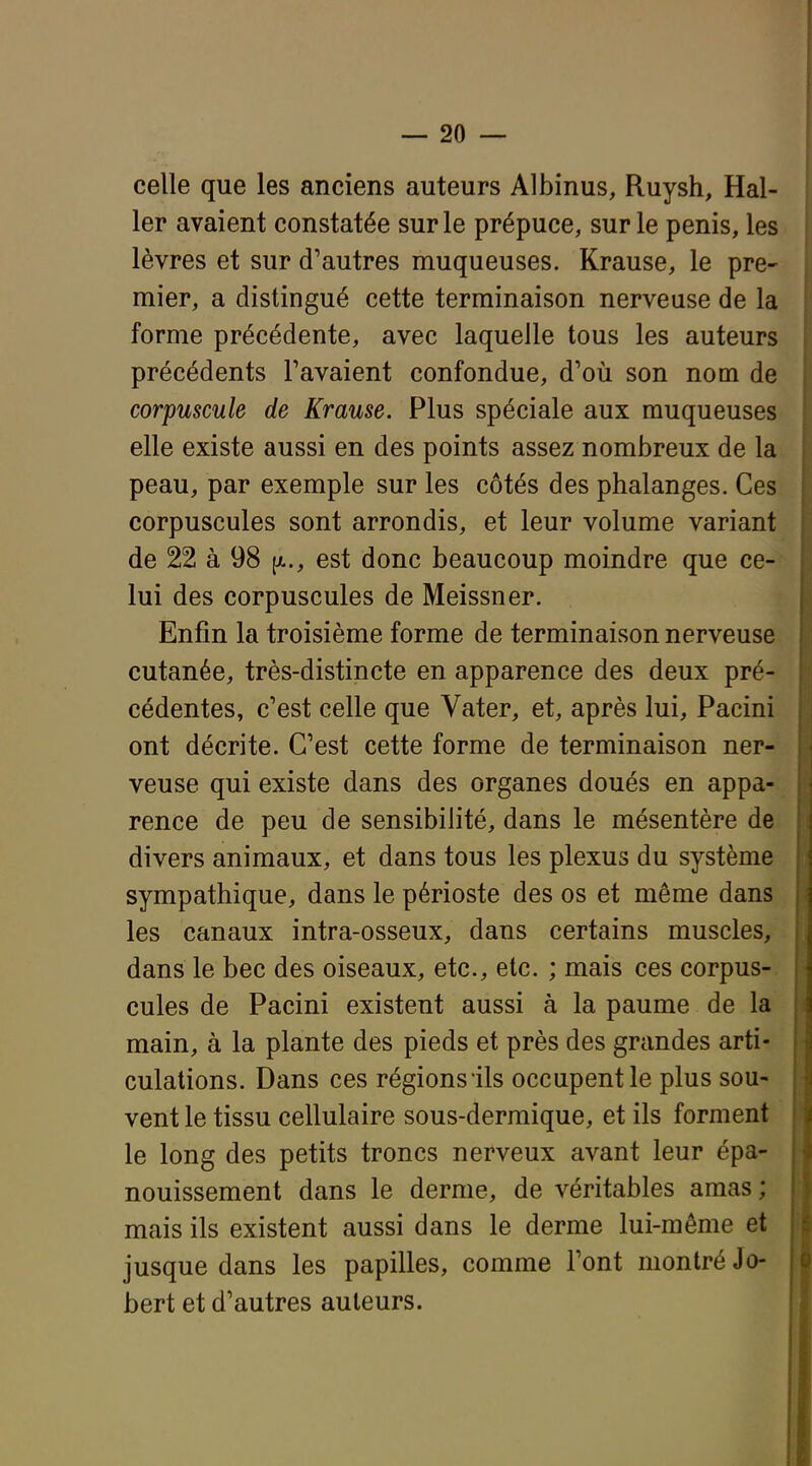 celle que les anciens auteurs Albinus, Ruysh, Hal- 1er avaient constatée sur le prépuce, sur le pénis, les lèvres et sur d'autres muqueuses. Krause, le pre- mier, a distingué cette terminaison nerveuse de la forme précédente, avec laquelle tous les auteurs précédents Favaient confondue, d'où son nom de corpuscule de Krause. Plus spéciale aux muqueuses elle existe aussi en des points assez nombreux de la peau, par exemple sur les côtés des phalanges. Ces corpuscules sont arrondis, et leur volume variant de 22 à 98 (a., est donc beaucoup moindre que ce- lui des corpuscules de Meissner. Enfin la troisième forme de terminaison nerveuse cutanée, très-distincte en apparence des deux pré- cédentes, c'est celle que Vater, et, après lui, Pacini ont décrite. C'est cette forme de terminaison ner- veuse qui existe dans des organes doués en appa- rence de peu de sensibilité, dans le mésentère de divers animaux, et dans tous les plexus du système sympathique, dans le périoste des os et même dans les canaux intra-osseux, dans certains muscles, dans le bec des oiseaux, etc., etc. ; mais ces corpus-, cules de Pacini existent aussi à la paume de la main, à la plante des pieds et près des grandes arti- culations. Dans ces régions ils occupent le plus sou- vent le tissu cellulaire sous-dermique, et ils forment le long des petits troncs nerveux avant leur épa- nouissement dans le derme, de véritables amas ; mais ils existent aussi dans le derme lui-même et jusque dans les papilles, comme l'ont montré Jo- bert et d'autres auteurs.