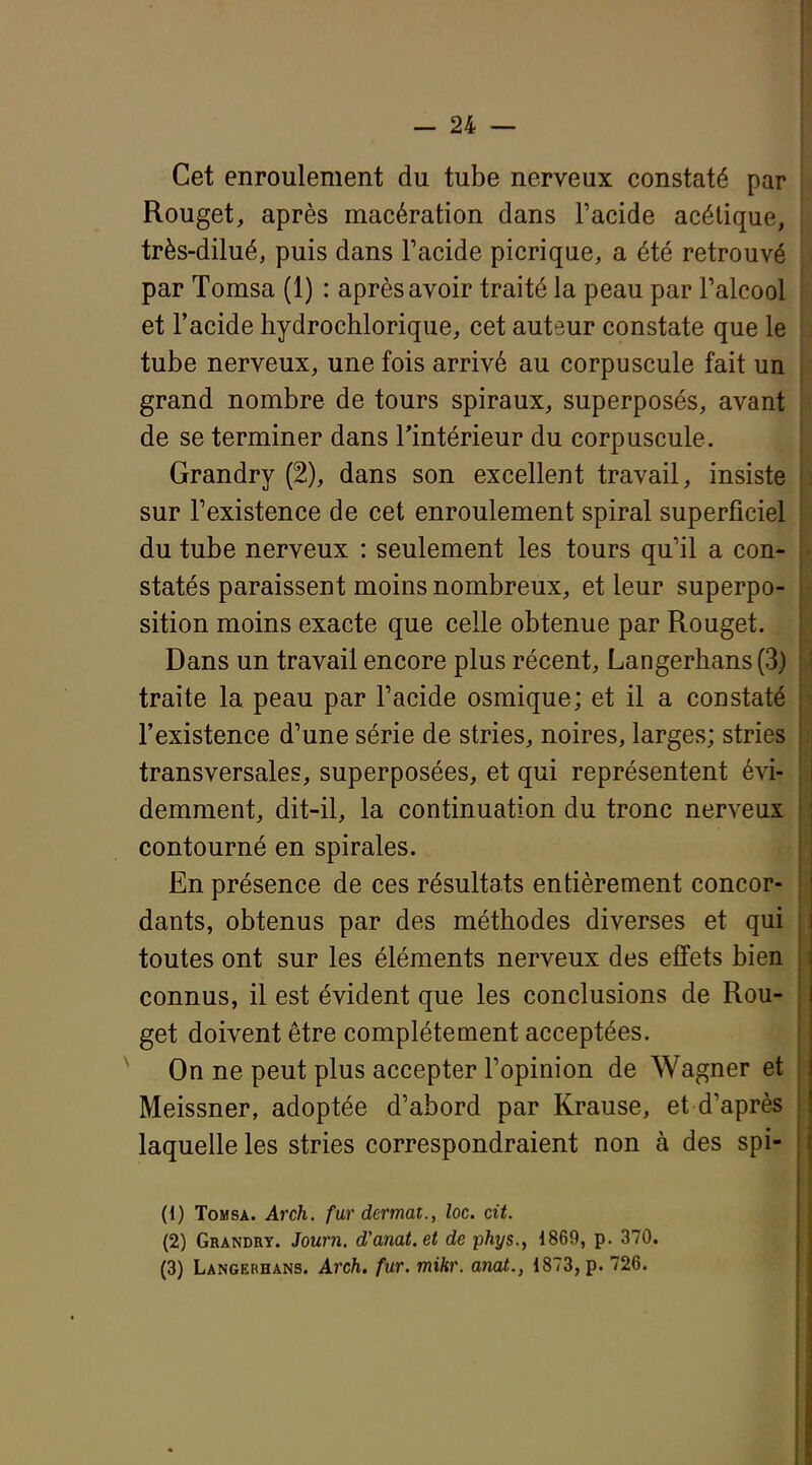 Cet enroulement du tube nerveux constaté par Rouget, après macération dans l'acide acétique, très-dilué, puis dans Facide picrique, a été retrouvé par Tomsa (1) : après avoir traité la peau par ralcool et l'acide hydrochlorique, cet auteur constate que le tube nerveux, une fois arrivé au corpuscule fait un grand nombre de tours spiraux, superposés, avant de se terminer dans Tintérieur du corpuscule. Grandry (2), dans son excellent travail, insiste sur Texistence de cet enroulement spiral superficiel du tube nerveux : seulement les tours qu'il a con- statés paraissent moins nombreux, et leur superpo- sition moins exacte que celle obtenue par Rouget. Dans un travail encore plus récent, Langerhans(3) traite la peau par l'acide osmique; et il a constaté l'existence d'une série de stries, noires, larges; stries transversales, superposées, et qui représentent évi- demment, dit-il, la continuation du tronc nerveux contourné en spirales. En présence de ces résultats entièrement concor- dants, obtenus par des méthodes diverses et qui toutes ont sur les éléments nerveux des effets bien connus, il est évident que les conclusions de Rou- get doivent être complètement acceptées. On ne peut plus accepter l'opinion de Wagner et Meissner, adoptée d'abord par Krause, et d'après laquelle les stries correspondraient non à des spi- (1) Tomsa. Arch. fur dermat., loc. cit. (2) Grandry. Joum. d'anat.et de phys., 1869, p. 370. (3) Langerhans. Arch. fur. mihr. anat., 1873, p. 726.