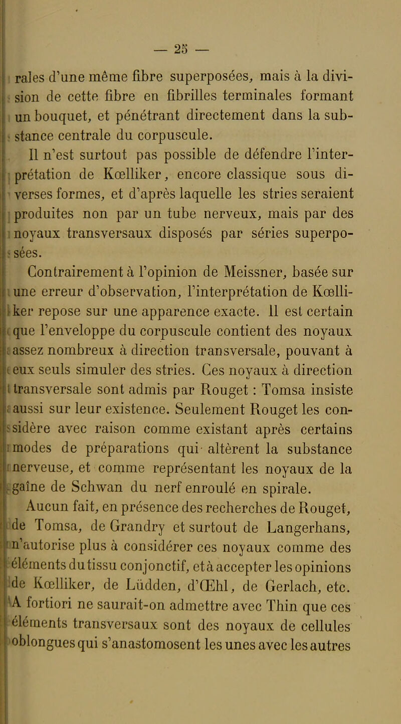 raies d'une même fibre superposées, mais à la divi- sion de cette fibre en fibrilles terminales formant un bouquet, et pénétrant directement dans la sub- stance centrale du corpuscule. Il n'est surtout pas possible de défendre l'inter- prétation de Kœlliker, encore classique sous di- verses formes, et d'après laquelle les stries seraient produites non par un tube nerveux, mais par des noyaux transversaux disposés par séries superpo- sées. Contrairement à l'opinion de Meissner, basée sur une erreur d'observation, l'interprétation de Koslli- ker repose sur une apparence exacte. 11 est certain que l'enveloppe du corpuscule contient des noyaux assez nombreux à direction transversale, pouvant à eux seuls simuler des stries. Ces noyaux à direction transversale sont admis par Rouget : Tomsa insiste aussi sur leur existence. Seulement Rouget les con- sidère avec raison comme existant après certains modes de préparations qui altèrent la substance nerveuse, et comme représentant les noyaux de la gaîne de Schwan du nerf enroulé en spirale. Aucun fait, en présence des recherches de Rouget, de Tomsa, de Grandry et surtout de Langerhans, n'autorise plus à considérer ces noyaux comme des éléments dutissu conjonctif, età accepter les opinions de Kœlliker, de Lùdden, d'Œhl, de Gerlach, etc. V fortiori ne saurait-on admettre avec Thin que ces éléments transversaux sont des noyaux de cellules oblongues qui s'anastomosent les unes avec les autres