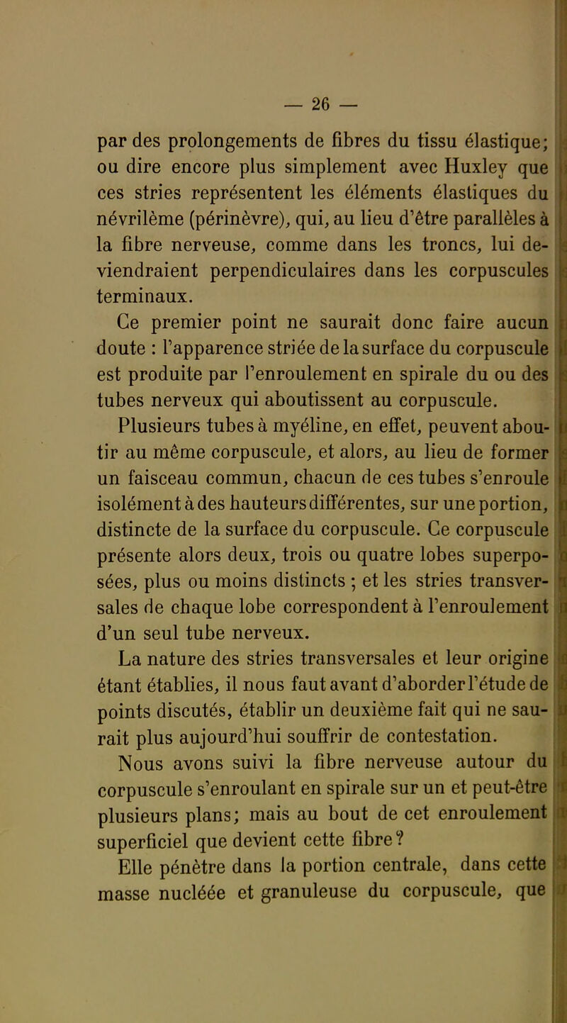 par des prolongements de fibres du tissu élastique; ou dire encore plus simplement avec Huxley que ces stries représentent les éléments élastiques du névrilème (périnèvre), qui, au lieu d'être parallèles à la fibre nerveuse, comme dans les troncs, lui de- viendraient perpendiculaires dans les corpuscules terminaux. Ce premier point ne saurait donc faire aucun doute : l'apparence striée de la surface du corpuscule est produite par l'enroulement en spirale du ou des tubes nerveux qui aboutissent au corpuscule. Plusieurs tubes à myéline, en effet, peuvent abou- tir au même corpuscule, et alors, au lieu de former un faisceau commun, chacun de ces tubes s'enroule isolément à des hauteurs différentes, sur une portion, distincte de la surface du corpuscule. Ce corpuscule présente alors deux, trois ou quatre lobes superpo- sées, plus ou moins distincts ; et les stries transver- sales de chaque lobe correspondent à l'enroulement d'un seul tube nerveux. La nature des stries transversales et leur origine étant établies, il nous faut avant d'aborder l'étude de points discutés, établir un deuxième fait qui ne sau- rait plus aujourd'hui souffrir de contestation. Nous avons suivi la fibre nerveuse autour du corpuscule s'enroulant en spirale sur un et peut-être plusieurs plans; mais au bout de cet enroulement superficiel que devient cette fibre ? Elle pénètre dans la portion centrale, dans cette masse nucléée et granuleuse du corpuscule, que