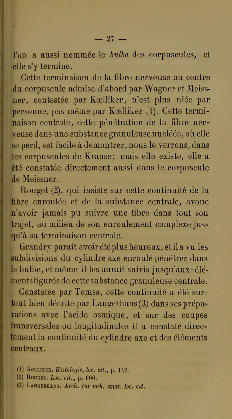 / — 27 — Ton a aussi nommée le bulbe des corpuscules^ et elle s'y termine. Cette terminaison de la fibre nerveuse au centre du corpuscule admise d'abord par Wagner et Meiss- ner, contestée par Kœlliker, n'est plus niée par personne, pas même par Kœlliker (1). Cette termi- naison centrale, cette pénétration de la fibre ner- veuse dans une substance granuleuse nucléée, où elle se perd, est facile à démontrer, nous le verrons, dans les corpuscules de Krause; mais elle existe, elle a été constatée directement aussi dans le corpuscule de Meissner. Rouget (2), qui insiste sur cette continuité de la fibre enroulée et de la substance centrale, avoue n'avoir jamais pu suivre une fibre dans tout son trajet, au milieu de son enroulement complexe jus- qu'à sa terminaison centrale. Grandry paraît avoir été plus heureux, et il a vu les subdivisions du cylindre axe enroulé pénétrer dans le bulbe, et même il les aurait suivis jusqu'aux - élé- ments figurés de cette substance granuleuse centrale. Constatée par Tomsa, cette continuité a été sur- tout bien décrite par Langerhans (3) dans ses prépa- rations avec l'acide osmique, et sur des coupes transversales ou longitudinales il a constaté direc- tement la continuité du cyHndre axe et des éléments centraux. (1) KoLUKER. Histologie, loc. cit., p. 140, (2) Rouget. Loc. cit., p. 606. (3) Langerhans. Arch. fur m'h. anat. loc. cit.
