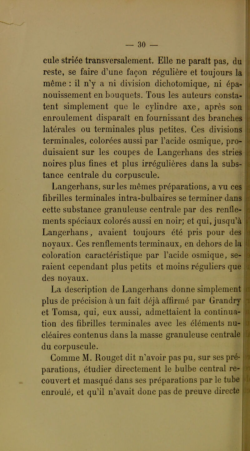 cule striée transversalement. Elle ne paraît pas, du reste, se faire d'une façon régulière et toujours la même : il n'y a ni division dichotomique, ni épa- nouissement en bouquets. Tous les auteurs consta- tent simplement que le cylindre axe, après son enroulement disparaît en fournissant des branches latérales ou terminales plus petites. Ces divisions terminales, colorées aussi par l'acide osmique, pro- duisaient sur les coupes de Langerhans des stries noires plus fines et plus irrégulières dans la subs- tance centrale du corpuscule. Langerhans, sur les mêmes préparations, a vu ces fibrilles terminales intra-bulbaires se terminer dans cette substance granuleuse centrale par des renfle- ments spéciaux colorés aussi en noir; et qui, jusqu'à Langerhans, avaient toujours été pris pour des noyaux. Ces renflements terminaux, en dehors de la coloration caractéristique par l'acide osmique, se- raient cependant plus petits et moins réguliers que des noyaux. La description de Langerhans donne simplement plus de précision à un fait déjà affirmé par Grandry et Tomsa, qui, eux aussi, admettaient la continua- tion des fibrilles terminales avec les éléments nu- cléaires contenus dans la masse granuleuse centrale du corpuscule. Comme M. Rouget dit n'avoir pas pu, sur ses pré- parations, étudier directement le bulbe central re- couvert et masqué dans ses préparations par le tube enroulé, et qu'il n'avait donc pas de preuve directe