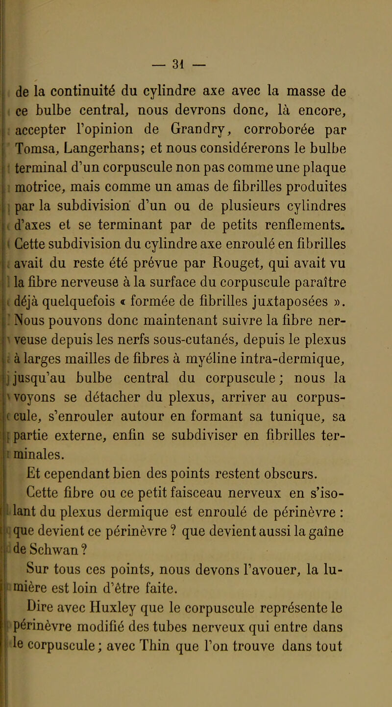 de la continuité du cylindre axe avec la masse de ce bulbe central, nous devrons donc, là encore, accepter Fopinion de Grandry, corroborée par Tomsa, Langerbans; et nous considérerons le bulbe terminal d'un corpuscule non pas comme une plaque motrice, mais comme un amas de fibrilles produites par la subdivision d'un ou de plusieurs cylindres d'axes et se terminant par de petits renflements. Cette subdivision du cylindre axe enroulé en fibrilles avait du reste été prévue par Rouget, qui avait vu la fibre nerveuse à la surface du corpuscule paraître déjà quelquefois < formée de fibrilles juxtaposées ». Nous pouvons donc maintenant suivre la fibre ner- veuse depuis les nerfs sous-cutanés, depuis le plexus à larges mailles de fibres à myéline intra-dermique, jusqu'au bulbe central du corpuscule; nous la voyons se détacher du plexus, arriver au corpus- cule, s'enrouler autour en formant sa tunique, sa partie externe, enfin se subdiviser en fibrilles ter- minales. Et cependant bien des points restent obscurs. Cette fibre ou ce petit faisceau nerveux en s'iso- lant du plexus dermique est enroulé de périnèvre : que devient ce périnèvre ? que devient aussi la gaîne de Schwan ? Sur tous ces points, nous devons l'avouer, la lu- mière est loin d'être faite. Dire avec Huxley que le corpuscule représente le périnèvre modifié des tubes nerveux qui entre dans Je corpuscule ; avec Thin que l'on trouve dans tout