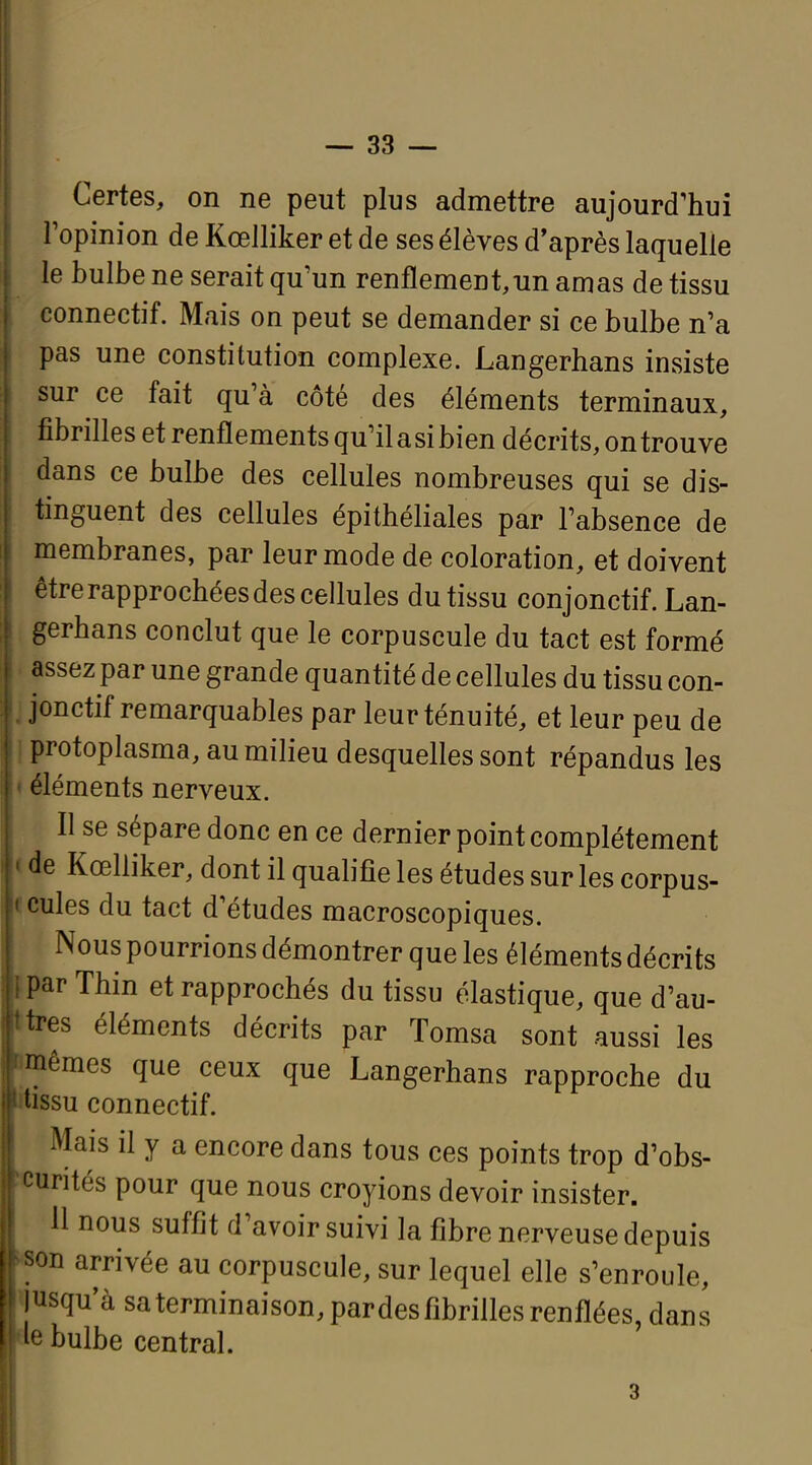 Certes, on ne peut plus admettre aujourd'hui l'opinion de Kœlliker et de ses élèves d'après laquelle le bulbe ne serait qu'un renflement,un amas de tissu conneetif. Mais on peut se demander si ce bulbe n'a pas une constitution complexe. Langerhans insiste sur ce fait qu'à côté des éléments terminaux, fibrilles et renflements qu'il a si bien décrits, on trouve dans ce bulbe des cellules nombreuses qui se dis- tinguent des cellules épithéliales par l'absence de membranes, par leur mode de coloration, et doivent être rapprochées des ceflules du tissu conjonctif. Lan- gerhans conclut que le corpuscule du tact est formé assez par une grande quantité de cellules du tissu con- jonctif remarquables par leur ténuité, et leur peu de protoplasma, au milieu desquelles sont répandus les éléments nerveux. Il se sépare donc en ce dernier point complètement c de Kœlliker, dont il qualifie les études sur les corpus- ccules du tact d'études macroscopiques. Nous pourrions démontrer que les éléments décrits fpar Thin et rapprochés du tissu élastique, que d'au- ttres éléments décrits par Tomsa sont aussi les «mêmes que ceux que Langerhans rapproche du rtissu conneetif. Mais il y a encore dans tous ces points trop d'obs- ï'Curités pour que nous croyions devoir insister. 11 nous suffit d'avoir suivi la fibre nerveuse depuis «on arrivée au corpuscule, sur lequel elle s'enroule, jusqu'à sa terminaison, pardes fibrilles renflées, dans ae bulbe central. 3