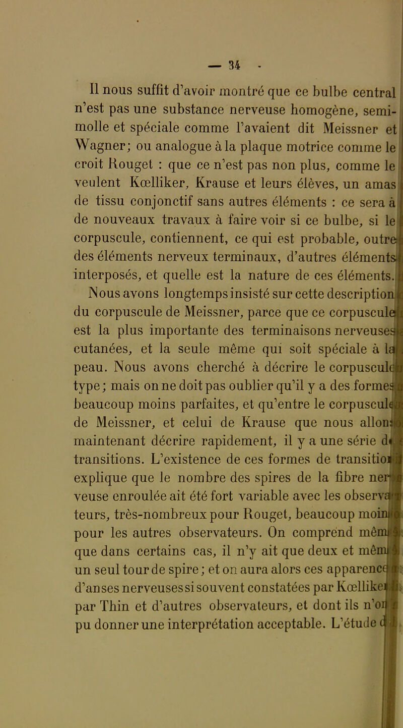 Il nous suffit d'avoir montré que ce bulbe central n'est pas une substance nerveuse homogène, semi- molle et spéciale comme l'avaient dit Meissner et Wagner; ou analogue à la plaque motrice comme le croit Rouget : que ce n'est pas non plus, comme le veulent Kœlliker, Krause et leurs élèves, un amas de tissu conjonctif sans autres éléments : ce sera à de nouveaux travaux à faire voir si ce bulbe, si le corpuscule, contiennent, ce qui est probable, outre des éléments nerveux terminaux, d'autres éléments interposés, et quelle est la nature de ces éléments. Nous avons longtemps insisté sur cette description du corpuscule de Meissner, parce que ce corpuscule est la plus importante des terminaisons nerveuse- cutanées, et la seule même qui soit spéciale à la peau. Nous avons cherché à décrire le corpuscul( type; mais on ne doit pas oublier qu'il y a des former beaucoup moins parfaites, et qu'entre le corpusculi de Meissner, et celui de Krause que nous alloii: maintenant décrire rapidement, il y a une série d» transitions. L'existence de ces formes de transitioi explique que le nombre des spires de la fibre ner|» veuse enroulée ait été fort variable avec les observaB teurs, très-nombreux pour Rouget, beaucoup moinB pour les autres observateurs. On comprend mêmH) que dans certains cas, il n'y ait que deux et mômHi un seul tour de spire ; et on aura alors ces apparencw d'anses nerveuses si souvent constatées par Kœllikeiijjt par Thin et d'autres observateurs, et dont ils n'oM pu donner une interprétation acceptable. L'étude (w