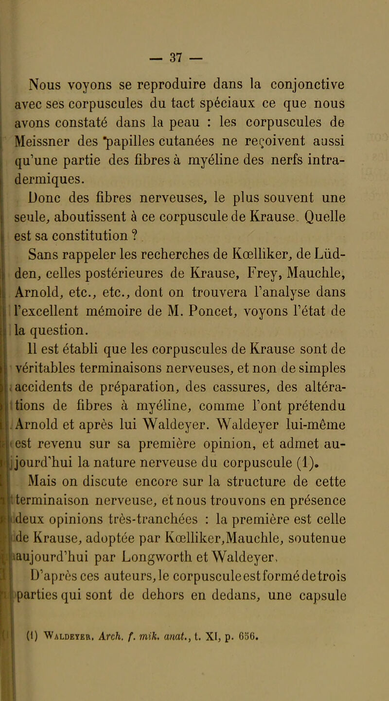 Nous voyons se reproduire dans la conjonctive avec ses corpuscules du tact spéciaux ce que nous avons constaté dans la peau : les corpuscules de Meissner des papilles cutanées ne reçoivent aussi qu'une partie des fibres à myéline des nerfs intra- dermiques. Donc des fibres nerveuses, le plus souvent une seule, aboutissent à ce corpuscule de Krause. Quelle est sa constitution ? Sans rappeler les recherches de Kœlliker, de Lùd- den, celles postérieures de Krause, Frey, Mauchle, Arnold, etc., etc., dont on trouvera l'analyse dans n'excellent mémoire de M. Poncet, voyons Fétat de lia question. 11 est établi que les corpuscules de Krause sont de ' véritables terminaisons nerveuses, et non de simples I accidents de préparation, des cassures, des altéra- itiens de fibres à myéline, comme Font prétendu i Arnold et après lui Waldeyer. Waldeyer lui-même test revenu sur sa première opinion, et admet au- ourd'hui la nature nerveuse du corpuscule (1). Mais on discute encore sur la structure de cette erminaison nerveuse, et nous trouvons en présence eux opinions très-tranchées : la première est celle e Krause, adoptée par Kœlliker,Mauchle, soutenue aujourd'hui par Longworth et Waldeyer, D'après ces auteurs,le corpusculeestformédetrois arties qui sont de dehors en dedans, une capsule (1) Waldeyer. Arch. f. mik. anat., t. XI, p. 656.