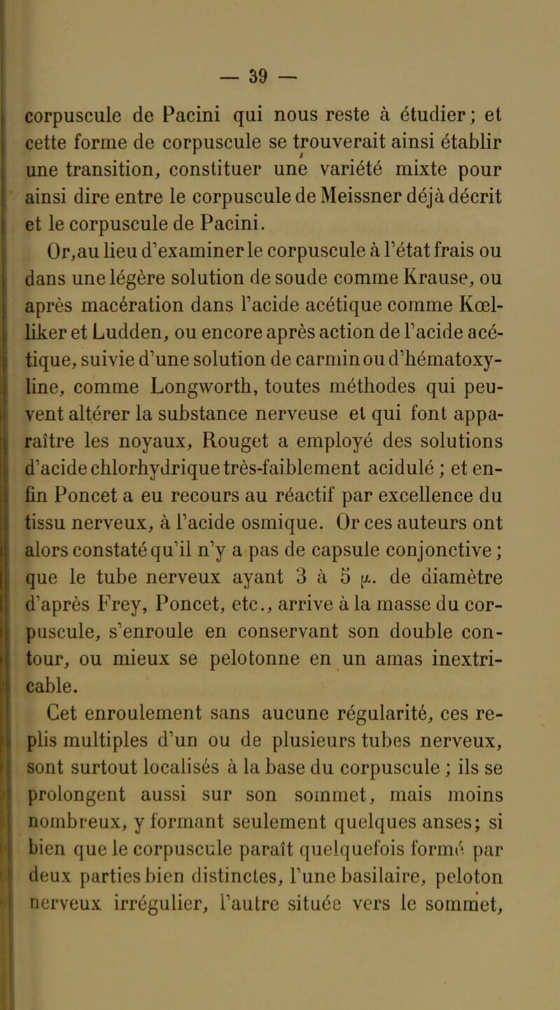 corpuscule de Pacini qui nous reste à étudier ; et cette forme de corpuscule se trouverait ainsi établir une transition, constituer une variété mixte pour ainsi dire entre le corpuscule de Meissner déjà décrit et le corpuscule de Pacini. Or,au lieu d'examiner le corpuscule à Fétat frais ou dans une légère solution de soude comme Krause, ou après macération dans Tacide acétique comme Kœl- liker et Ludden, ou encore après action de Facide acé- tique, suivie d'une solution de carmin ou d'hématoxy- line, comme Longworth, toutes méthodes qui peu- vent altérer la substance nerveuse et qui font appa- raître les noyaux. Rouget a employé des solutions d'acide chlorhydrique très-faiblement acidulé; et en- fin Poncet a eu recours au réactif par excellence du tissu nerveux, à Facide osmique. Or ces auteurs ont alors constaté qu'il n'y a pas de capsule conjonctive; que le tube nerveux ayant 3 à 5 [a. de diamètre d'après Frey, Poncet, etc., arrive à la masse du cor- puscule, s'enroule en conservant son double con- tour, ou mieux se pelotonne en un amas inextri- cable. Cet enroulement sans aucune régularité, ces re- plis multiples d'un ou de plusieurs tubes nerveux, sont surtout localisés à la base du corpuscule ; ils se prolongent aussi sur son sommet, mais moins nombreux, y formant seulement quelques anses; si bien que le corpuscule paraît quelquefois formé par deux parties bien distinctes, Fune basilaire, peloton nerveux irrégulier, Fautre située vers le sommet.