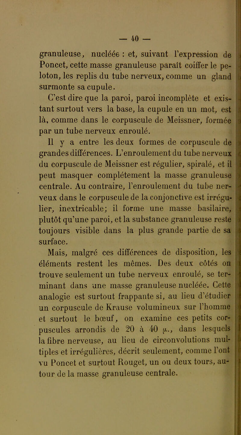 If — 40 — granuleuse, nucléée : et, suivant l'expression de Poncet, cette masse granuleuse paraît coiffer le pe- loton, les replis du tube nerveux, comme un gland surmonte sa cupule. C'est dire que la paroi, paroi incomplète et exis- tant surtout vers la base, la cupule en un mot, est là, comme dans le corpuscule de Meissner, formée par un tube nerveux enroulé. Il y a entre les deux formes de corpuscule de grandes différences. L'enroulement du tube nerveux du corpuscule de Meissner est régulier, spiralé, et il peut masquer complètement la masse granuleuse centrale. Au contraire, l'enroulement du tube ner- veux dans le corpuscule de la conjonctive est irrégu- lier, inextricable; il forme une masse basilaire, plutôt qu'une paroi, et la substance granuleuse reste toujours visible dans la plus grande partie de sa surface. Mais, malgré ces différences de disposition, les éléments restent les mêmes. Des deux côtés on trouve seulement un tube nerveux enroulé, se ter- minant dans une masse granuleuse nucléée. Cette analogie est surtout frappante si, au lieu d'étudier un corpuscule de Krause volumineux sur l'homme et surtout le bœuf, on examine ces petits cor- puscules arrondis de 20 à 40 {x., dans lesquels la fibre nerveuse, au lieu de circonvolutions mul- tiples et irrégulières, décrit seulement, comme l'ont vu Poncet et surtout Rouget, un ou deux tours, au- tour de la masse granuleuse centrale. I