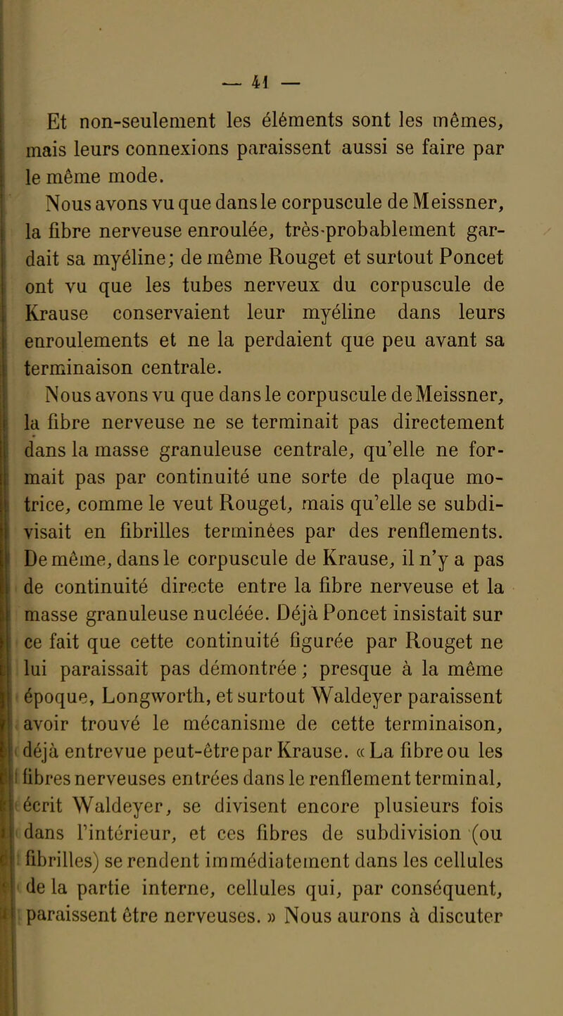 Et non-seulement les éléments sont les mêmes, mais leurs connexions paraissent aussi se faire par le même mode. Nous avons vu que dans le corpuscule de Meissner, la fibre nerveuse enroulée, très-probablement gar- dait sa myéline; de même Rouget et surtout Poncet ont vu que les tubes nerveux du corpuscule de Krause conservaient leur myéline dans leurs enroulements et ne la perdaient que peu avant sa terminaison centrale. Nous avons vu que dans le corpuscule de Meissner, la fibre nerveuse ne se terminait pas directement dans la masse granuleuse centrale, qu'elle ne for- mait pas par continuité une sorte de plaque mo- trice, comme le veut Rouget, mais qu'elle se subdi- visait en fibrilles terminées par des renflements. De môme, dans le corpuscule de Krause, il n'y a pas de continuité directe entre la fibre nerveuse et la masse granuleuse nucléée. Déjà Poncet insistait sur ce fait que cette continuité figurée par Rouget ne lui paraissait pas démontrée ; presque à la même époque, Longworth, et surtout Waldeyer paraissent avoir trouvé le mécanisme de cette terminaison, déjà entrevue peut-être par Krause. «La fibre ou les fibres nerveuses entrées dans le renflement terminal, écrit Waldeyer, se divisent encore plusieurs fois dans rintérieur, et ces fibres de subdivision (ou fibrilles) se rendent immédiatement dans les cellules de la partie interne, ceUules qui, par conséquent, paraissent être nerveuses. » Nous aurons à discuter