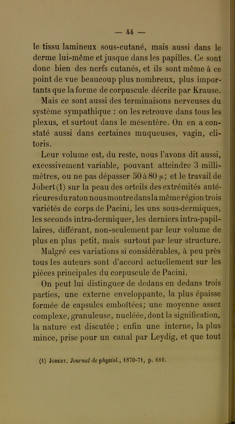 le tissu lamineux sous-cutané, mais aussi dans le derme lui-même et jusque dans les papilles. Ce sont donc bien des nerfs cutanés, et ils sont même à ce point de vue beaucoup plus nombreux, plus impor- tants que la forme de corpuscule décrite par Krause. Mais ce sont aussi des terminaisons nerveuses du système sympathique : on les retrouve dans tous les plexus, et surtout dans le mésentère. On en a con- staté aussi dans certaines muqueuses, vagin, cli- toris. Leur volume est, du reste, nous Pavons dit aussi, excessivement variable, pouvant atteindre 3 milli- mètres, ou ne pas dépasser 50 à 80 (a; et le travail de Jobert (1) sur la peau des orteils des extrémités anté- rieures du raton nous montre dans la même région trois variétés de corps de Pacini, les uns sous-dermiques, les seconds intra-dermiqae?, les derniers intra-papil- laires, différant, non-seulement par leur volume de plus en plus petit, mais surtout par leur structure. Malgré ces variations si considérables, à peu près tous les auteurs sont d'accord actuellement sur les pièces principales du corpuscule de Pacini. On peut lui distinguer de dedans en dedans trois parties, une externe enveloppante, la plus épaisse formée de capsules emboîtées; une moyenne assez complexe, granuleuse, nucléée, dont la signification, la nature est discutée ; enfm une interne, la plus mince, prise pour un canal par Leydig, et que tout (1) Jobert. Journal de physiol., 1870-71, p. 610.