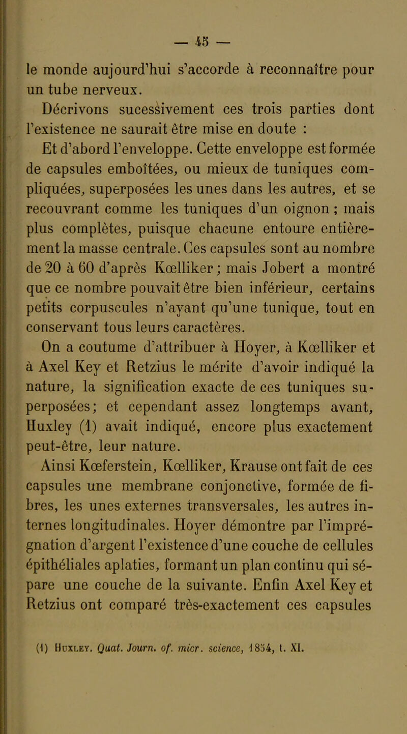 i le monde aujourd'hui s'accorde à reconnaître pour I un tube nerveux. I Décrivons sucesèivement ces trois parties dont I l'existence ne saurait être mise en doute : r j Et d'abord l'enveloppe. Cette enveloppe est formée j de capsules emboîtées, ou mieux de tuniques com- pliquées, superposées les unes dans les autres, et se recouvrant comme les tuniques d'un oignon ; mais plus complètes, puisque chacune entoure entière- ment la masse centrale. Ces capsules sont au nombre de 20 à 60 d'après Kœlliker ; mais Jobert a montré que ce nombre pouvait être bien inférieur, certains petits corpuscules n'ayant qu'une tunique, tout en conservant tous leurs caractères. On a coutume d'attribuer à Hoyer, à Kœlliker et à Axel Key et Retzius le mérite d'avoir indiqué la nature, la signification exacte de ces tuniques su- perposées; et cependant assez longtemps avant, Huxley (1) avait indiqué, encore plus exactement peut-être, leur nature. Ainsi Kœferstein, Kœlliker, Krause ont fait de ces capsules une membrane conjonctive, formée de fi- bres, les unes externes transversales, les autres in- ternes longitudinales. Hoyer démontre par l'impré- gnation d'argent l'existence d'une couche de cellules épithéhales aplaties, formant un plan continu qui sé- pare une couche de la suivante. Enfin Axel Key et Retzius ont comparé très-exactement ces capsules (1) Huxley. Qaat. Journ. of. micr. science, 1854, t. XI.