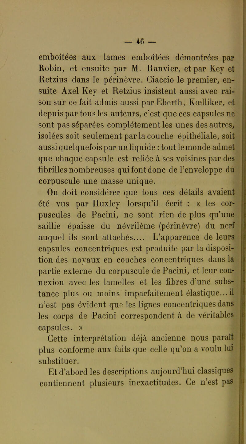 emboîtées aux lames emboîtées démontrées par Robin, et ensuite par M. Ranvier, et par Key et Retzius dans le périnèvre. Ciaccio le premier, en- suite Axel Key et Retzius insistent aussi avec rai- son sur ce fait admis aussi par Eberth, Kœlliker, et depuis par tous les auteurs, c'est que ces capsules ne sont pas séparées complètement les unes des autres, isolées soit seulement par la couche épithéliale, soit aussi quelquefois par un liquide : tout le monde admet que chaque capsule est reliée à ses voisines par des fibrilles nombreuses qui font donc de l'enveloppe du corpuscule une masse unique. On doit considérer que tous ces détails avaient été vus par Huxley lorsqu'il écrit : ce les cor- puscules de Pacini, ne sont rien de plus qu'une saillie épaisse du névrilème (périnèvre) du nerf auquel ils sont attachés.... L'apparence de leurs capsules concentriques est produite par la disposi- tion des noyaux en couches concentriques dans la partie externe du corpuscule de Pacini, et leur con- nexion avec les lamelles et les fibres d'une subs- tance plus ou moins imparfaitement élastique...il n'est pas évident que les lignes concentriques dans les corps de Pacini correspondent à de véritables capsules. » Cette interprétation déjà ancienne nous paraît plus conforme aux faits que celle qu'on a voulu lui substituer. Et d'abord les descriptions aujourd'hui classiques contiennent plusieurs inexactitudes. Ce n'est pas