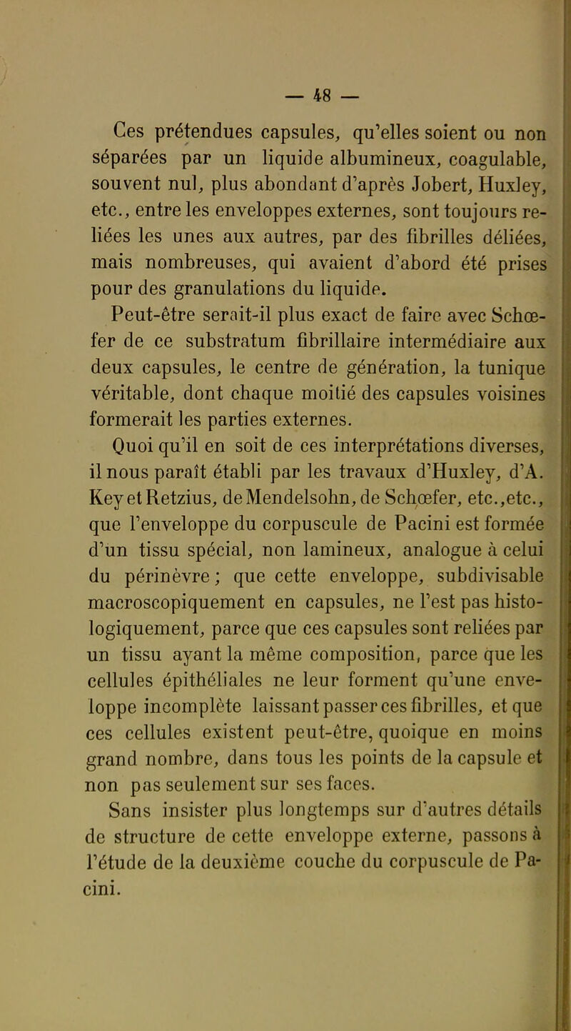 Ces prétendues capsules, qu'elles soient ou non séparées par un liquide albumineux, coagulable, souvent nul, plus abondant d'après Jobert, Huxley, etc., entre les enveloppes externes, sont toujours re- liées les unes aux autres, par des fibrilles déliées, mais nombreuses, qui avaient d'abord été prises pour des granulations du liquide. ; Peut-être serait-il plus exact de faire avec Schœ- fer de ce substratum fibrillaire intermédiaire aux deux capsules, le centre de génération, la tunique véritable, dont chaque moitié des capsules voisines formerait les parties externes. Quoi qu'il en soit de ces interprétations diverses, il nous paraît établi par les travaux d'Huxley, d'A. KeyetRetzius, deMendelsohn, de Schœfer, etc.,etc., que l'enveloppe du corpuscule de Pacini est formée d'un tissu spécial, non lamineux, analogue à celui du périnèvre; que cette enveloppe, subdivisable macroscopiquement en capsules, ne l'est pas histo- logiquement, parce que ces capsules sont reliées par un tissu ayant la même composition, parce que les cellules épithéliales ne leur forment qu'une enve- loppe incomplète laissant passer ces fibrilles, et que ces cellules existent peut-être, quoique en moins grand nombre, dans tous les points de la capsule et non pas seulement sur ses faces. Sans insister plus longtemps sur d'autres détails de structure de cette enveloppe externe, passons à l'étude de la deuxième couche du corpuscule de Pa- cini.