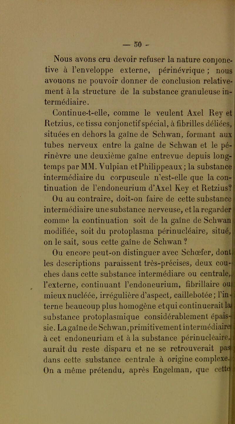 Nous avons cru devoir refuser la nature conjonc- tive à l'enveloppe externe, périnévrique ; nous avouons ne pouvoir donner de conclusion relative- ment à la structure de la substance granuleuse in- termédiaire. Continue-t-elle, comme le veulent Axel Rey et Retzius, ce tissu conjonctif spécial, à fibrilles déliées, situées en dehors la gaine de Schwan, formant aux tubes nerveux entre la gaîne de Schwan et le pé- rinèvre une deuxième gaîne entrevue depuis long- temps par MM. Vulpian etPhilippeaux; la substance intermédiaire du corpuscule n'est-elle que la con- tinuation de Tendoneurium d'Axel Key et Retzius? Ou au contraire, doit-on faire de cette substanc intermédiaire une substance nerveuse, et la regarde comme la continuation soit de la gaîne de Schwan modifiée, soit du protoplasma périnucléaire, situé on le sait, sous cette gaîne de Schwan ? Ou encore peut-on distinguer avec Schœfer, dont les descriptions paraissent très-précises, deux cou ches dans cette substance intermédiare ou centrale l'externe, continuant Tendoneurium, fibrillaire ou mieux nucléée, irrégulière d'aspect, caillebotée; Fin terne beaucoup plus homogène etqui continuerait! substance protoplasmique considérablement épais sie. Lagaîne de Schwan,primitivement intermédiair à cet endoneuriam et à la substance périnucléaire aurait du reste disparu et ne se retrouverait pa dans cette substance centrale à origine complexe On a même prétendu, après Engelman, que cett