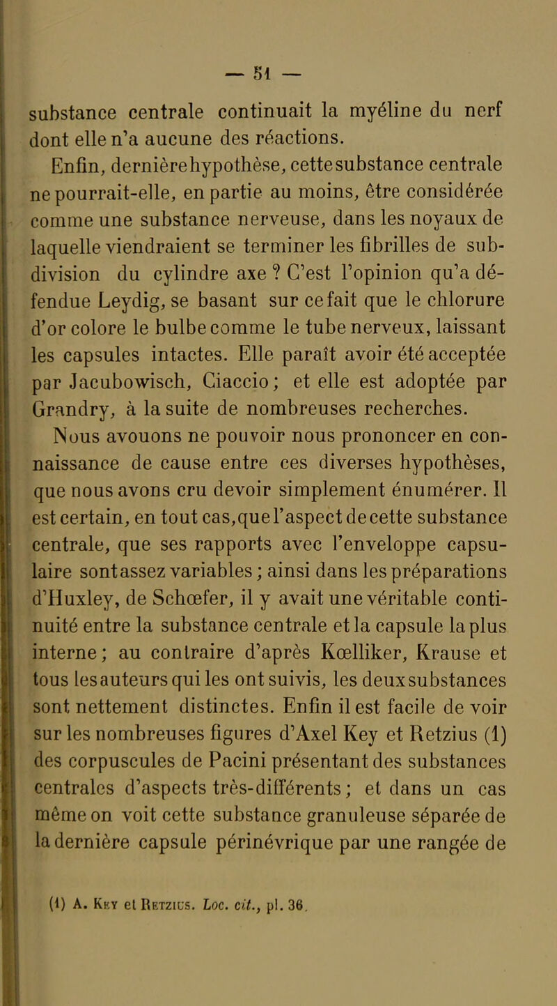 substance centrale continuait la myéline du nerf dont elle n'a aucune des réactions. Enfin, dernière hypothèse, cette substance centrale ne pourrait-elle, en partie au moins, être considérée comme une substance nerveuse, dans les noyaux de laquelle viendraient se terminer les fibrilles de sub- division du cylindre axe ? C'est l'opinion qu'a dé- fendue Leydig, se basant sur ce fait que le chlorure d'or colore le bulbe comme le tube nerveux, laissant les capsules intactes. Elle paraît avoir été acceptée par Jacubowisch, Giaccio; et elle est adoptée par Grandry, à la suite de nombreuses recherches. Nous avouons ne pouvoir nous prononcer en con- naissance de cause entre ces diverses hypothèses, que nous avons cru devoir simplement énumérer. 11 est certain, en tout cas,que l'aspect de cette substance centrale, que ses rapports avec l'enveloppe capsu- laire sont assez variables ; ainsi dans les préparations d'Huxley, de Schœfer, il y avait une véritable conti- nuité entre la substance centrale et la capsule la plus interne; au contraire d'après Kœlliker, Krause et tous les auteurs qui les ont suivis, les deux substances sont nettement distinctes. Enfin il est facile de voir sur les nombreuses figures d'Axel Key et Retzius (1) des corpuscules de Pacini présentant des substances centrales d'aspects très-différents; et dans un cas même on voit cette substauce granuleuse séparée de la dernière capsule périnévrique par une rangée de