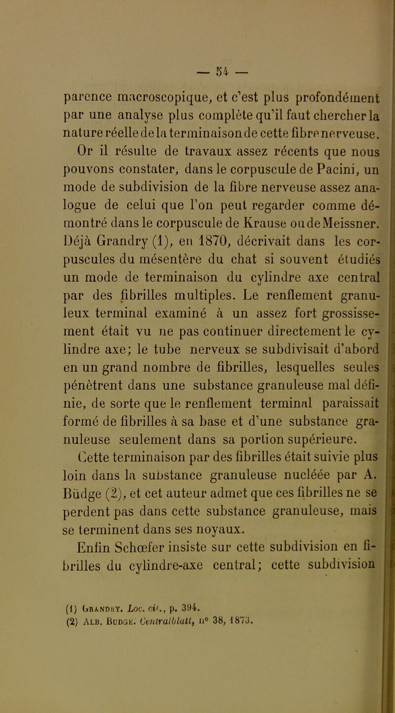 parence macroscopique, et c'est plus profondément par une analyse plus complète qu'il faut chercher la nature réelle de la terminaison de cette fibre nerveuse. Or il résulte de travaux assez récents que nous pouvons constater, dans le corpuscule de Pacini, un mode de subdivision de la fibre nerveuse assez ana- logue de celui que Ton peut regarder comme dé- montré dans le corpuscule de Krause oudeMeissner. Déjà Grandry (1), en 1870, décrivait dans les cor- puscules du mésentère du chat si souvent étudiés un mode de terminaison du cylindre axe central par des fibrilles multiples. Le renflement granu- leux terminal examiné à un assez fort grossisse- ment était vu ne pas continuer directement le cy- lindre axe; le tube nerveux se subdivisait d'abord en un grand nombre de fibrilles, lesquelles seules pénètrent dans une substance granuleuse mal défi- nie, de sorte que le renflement terminal paraissait formé de fibrilles à sa base et d'une substance gra- nuleuse seulement dans sa portion supérieure. (>ette terminaison par des fibrilles était suivie plus loin dans la substance granuleuse nucléée par A. Biidge (2), et cet auteur admet que ces fibrilles ne se perdent pas dans cette substance granuleuse, mais se terminent dans ses noyaux. Enfin Schœfer insiste sur cette subdivision en fi- brilles du cylindre-axe central; cette subdivision (1) Gbandky. Loc. ci'., p. 394. (2) Alb. Budge. CtnlralOlallf 38, 187J.