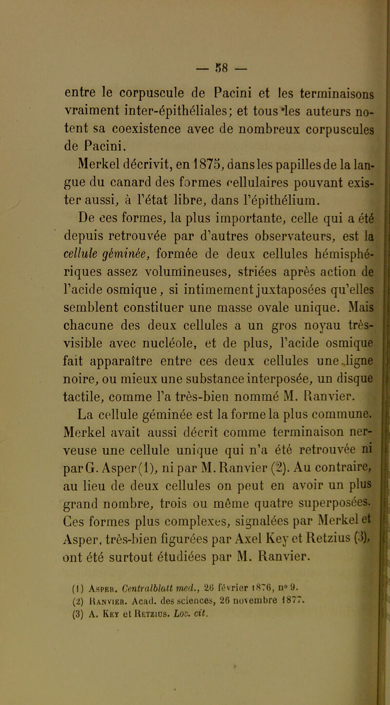 entre le corpuscule de Pacini et les terminaisons vraiment inter-épithéliales; et tous les auteurs no- tent sa coexistence avec de nombreux corpuscules de Pacini. Merkel décrivit, en 1875, dans les papilles de la lan- gue du canard des formes cellulaires pouvant exis- ter aussi, à Fétat libre, dans Pépithélium. De ces formes, la plus importante, celle qui a été depuis retrouvée par d'autres observateurs, est la cellule géminée, formée de deux cellules hémisphé- riques assez volumineuses, striées après action de Tacide osmique, si intimement juxtaposées qu'elles semblent constituer une masse ovale unique. Mais chacune des deux cellules a un gros noyau très- visible avec nucléole, et de plus, l'acide osmique fait apparaître entre ces deux cellules uneJigne noire, ou mieux une substance interposée, un disque tactile, comme l'a très-bien nommé M. Ranvier. La cellule géminée est la forme la plus commune. Merkel avait aussi décrit comme terminaison ner- veuse une cellule unique qui n'a été retrouvée ni par G. Asper(l), ni par M. Ranvier (2). Au contraire, au lieu de deux cellules on peut en avoir un plus grand nombre, trois ou même quatre superposées. Ces formes plus complexes, signalées par Merkel et Asper, très-bien figurées par Axel Key et Retzius (3), ont été surtout étudiées par M. Ranvier. (1) Asper. Centralblatt med., 26 février i876, wd. (2) Ranvier. Acad. des sciences, 26 novembre i877. (3) A. Key el RtTzius. Loc. cit.