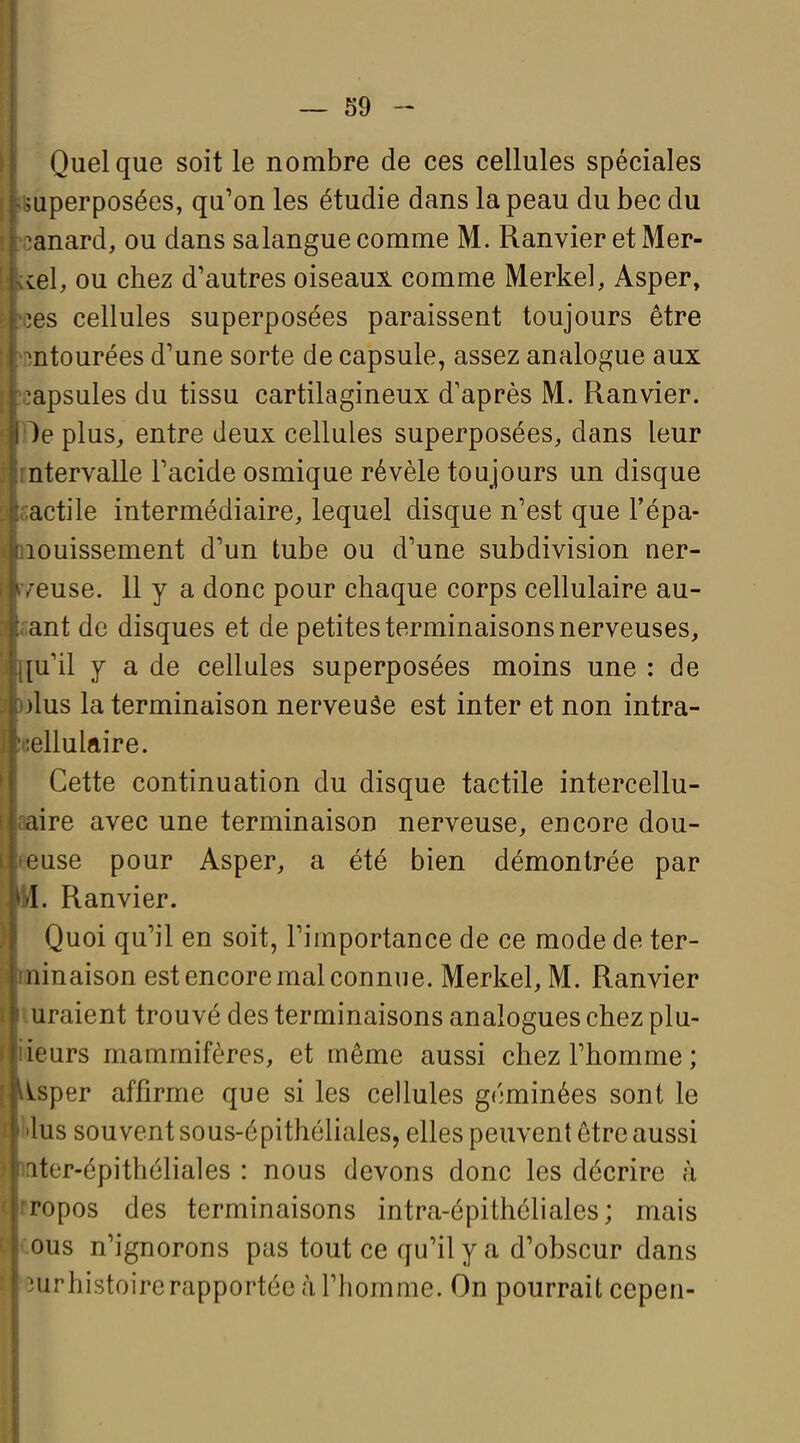 Quelque soit le nombre de ces cellules spéciales superposées, qu'on les étudie dans la peau du bec du ^anard, ou dans sa langue comme M. Ranvier et Mer- ie\, ou chez d'autres oiseaux comme Merkel, Asper, ^es cellules superposées paraissent toujours être ntourées d'une sorte de capsule, assez analogue aux ^apsules du tissu cartilagineux d'après M. Ranvier. )e plus, entre deux cellules superposées, dans leur ntervalle Tacide osmique révèle toujours un disque actile intermédiaire, lequel disque n'est que l'épa- louissement d'un tube ou d'une subdivision ner- euse. 11 y a donc pour chaque corps cellulaire au- ant de disques et de petites terminaisons nerveuses, [u'il y a de cellules superposées moins une : de )lus la terminaison nerveuâe est inter et non intra- :ellulftire. Cette continuation du disque tactile intercellu- aire avec une terminaison nerveuse, encore dou- ouse pour Asper, a été bien démontrée par I. Ranvier. Quoi qu'il en soit, l'importance de ce mode de ter- iiinaison est encore mal connue. Merkel, M. Ranvier uraient trouvé des terminaisons analogues chez plu- ieurs mammifères, et même aussi chez l'homme ; ^sper affirme que si les cellules géminées sont le lus souvent sous-épithéliales, elles peuvent être aussi iter-épithéliales : nous devons donc les décrire à ropos des terminaisons intra-épithéliales; mais DUS n'ignorons pas tout ce qu'il y a d'obscur dans urhistoirerapportée à l'homme. On pourrait cepen-