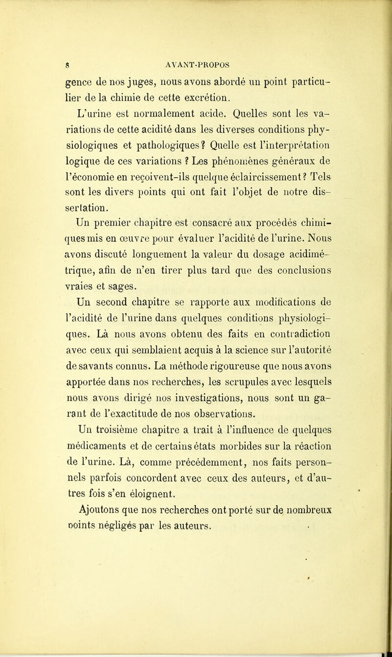 gence de nos juges, nous avons abordé un point particu- lier de la chimie de cette excrétion. L'urine est normalement acide. Quelles sont les va- riations de cette acidité dans les diverses conditions phy- siologiques et pathologiques ? Quelle est l'interprétation logique de ces variations ? Les phénomènes généraux de l'économie en reçoivent-ils quelque éclaircissement? Tels sont les divers points qui ont fait l'objet de notre dis- sertation. Un premier chapitre est consacré aux procédés chimi- ques mis en œuvre pour évaluer l'acidité de l'urine. Nous avons discuté longuement la valeur du dosage acidimé- trique, afin de n'en tirer plus tard que des conclusions vraies et sages. Un second chapitre se rapporte aux modifications de l'acidité de l'urine dans quelques conditions physiologi- ques. Là nous avons obtenu des faits en contradiction avec ceux qui semblaient acquis à la science sur l'autorité desavants connus. La méthode rigoureuse que nous avons apportée dans nos recherches, les scrupules avec lesquels nous avons dirigé nos investigations, nous sont un ga- rant de l'exactitude de nos observations. Un troisième chapitre a trait à l'influence de quelques médicaments et de certains états morbides sur la réaction de l'urine. Là, comme précédemment, nos faits person- nels parfois concordent avec ceux des auteurs, et d'au- tres fois s'en éloignent. Ajoutons que nos recherches ont porté sur de nombreux Doints négligés par les auteurs.