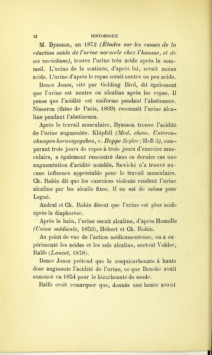 M. Byasson, en 1872 (Etudes sur les causes de la réaction acide de Vurine normale chez Vhomme, et de ses variations), trouve l'urine très acide après le som- meil. L'urine de la matinée, d'après lui, serait moins acide. L'urine d'après le repas serait neutre ou peu acide. Bence Jones, cité par Golding Bird, dit également que l'urine est neutre ou alcaline après les repas. 11 pense que l'acidité est uniforme pendant l'abstinence, Nisseron (thèse de Paris, 1869) reconnaît l'urine alca- line pendant l'abstinence. Après le travail musculaire, Byasson trouve l'acidité de l'urine augmentée. Kliipfell (Med. chem. Untersu- chungen herausgegehen, v. Hoppe Seyler; Heft 3j, com- parant trois jours de repos à trois jours d'exercice mus- culaire, a également rencontré dans ce dernier cas une augmentation d'acidité notable. Sawicki n'a trouvé au- cune influence appréciable pour le travail musculaire. Ch. Robin dit que les exercices violents rendent l'urine alcaline par les alcalis fixes. Il en est de même pour Légué. Andral et Ch. Robin disent que l'urine est plus acide après la diaphorèse. Après le bain, l'urine serait alcaline, d'après Homolle (Union médicale, 1853), Hébert et Ch. Robin. Au point de vue de l'action médicamenteuse, on a ex- périmenté les acides et les sels alcalins, surtout Vohler, Ralfe (Lancet, 1878). Bence Jones prétend que le sesquicarbonate à haute dose augmente l'acidité de l'urine, ce que Beneke avait annoncé en 1854 pour le bicarbonate de soude. Ralfe croit remarquer que, donnés une heure avant