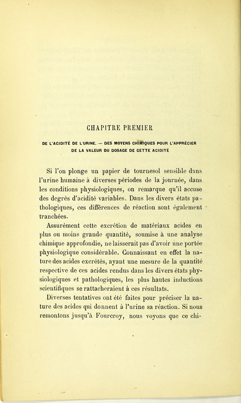 CHAPITRE PREMIER DE L'ACIDITÉ DE L'URINE. — DES MOYENS CHIMIQUES POUR L'APPRÉCIER DE LA VALEUR DU DOSAGE DE CETTE ACIDITÉ Si l'on plonge un papier de tournesol sensible dans l'urine humaine à diverses périodes de la journée, dans les conditions physiologiques, on remarque qu'il accuse des degrés d'acidité variables. Dans les divers états pa- thologiques, ces différences de réaction sont également tranchées. Assurément cette excrétion de matériaux acides en plus ou moins grande quantité, soumise à une analyse chimique approfondie, ne laisserait pas d'avoir une portée physiologique considérable. Connaissant en effet la na- ture des acides excrétés, ayant une mesure de la quantité respective de ces acides rendus dans les divers états phy- siologiques et pathologiques, les plus hautes inductions scientifiques se rattacheraient à ces résultats. Diverses tentatives ont été faites pour préciser la na- ture des acides qui donnent à l'urine sa réaction. Si nous remontons jusqu'à Fourcroy, nous voyons que ce chi-