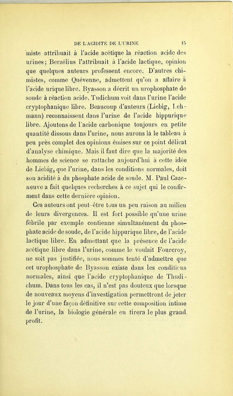 miste attribuait à l'acide acétique la réaction acide des urines; Berzélius l'attribuait à l'acide lactique, opinion que quelques auteurs professent encore. D'autres chi- mistes, comme Quévenne, admettent qu'on a atïaire à l'acide urique libre. Byasson a décrit un urophosphate de soude à réaction acide. Tudichum voit dans l'urine l'acide crjptophanique libre. Beaucoup d'auteurs (Liebig, Leh- mann) reconnaissent dans l'urine de l'acide hippurique libre. Ajoutons de Tacide carbonique toujours en petite quantité dissous dans l'urine, nous aurons là le tableau à peu près complet des opinions émises sur ce point délicat d'analyse chimique. Mais il faut dire que la majorité des hommes de science se rattache aujourd'hui à cette idée de Liebig', que l'urine, dans les conditions normales, doit son acidité à du phosphate acide de soude. M. Paul Gaze- neuve a fait quelques recherches à ce sujet qui le confir- ment dans cette dernière opinion. Ces auteurs ont peut-être tous un peu raison au milieu de leurs divergences. Il est fort possible qu'une urine fébrile par exemple contienne simultanément du phos- phate acide de soude, de l'acide hippurique libre, de l'acide lactique libre. En admettant que la présence de l'acide acétique libre dans l'urine, comme le voulait Fourcroy, ne soit pas justifiée, nous sommes tenté d'admettre que cet urophosphate de Byasson existe dans les conditions normales, ainsi que l'acide cryptophanique do Thudi- chum. Dans tous les cas, il n'est pas douteux que lorsque de nouveaux moyens d'investigation permettront de jeter le jour d'une façon définitive sur cette composition intime de l'urine, la biologie générale en tirera le plus grand profit.