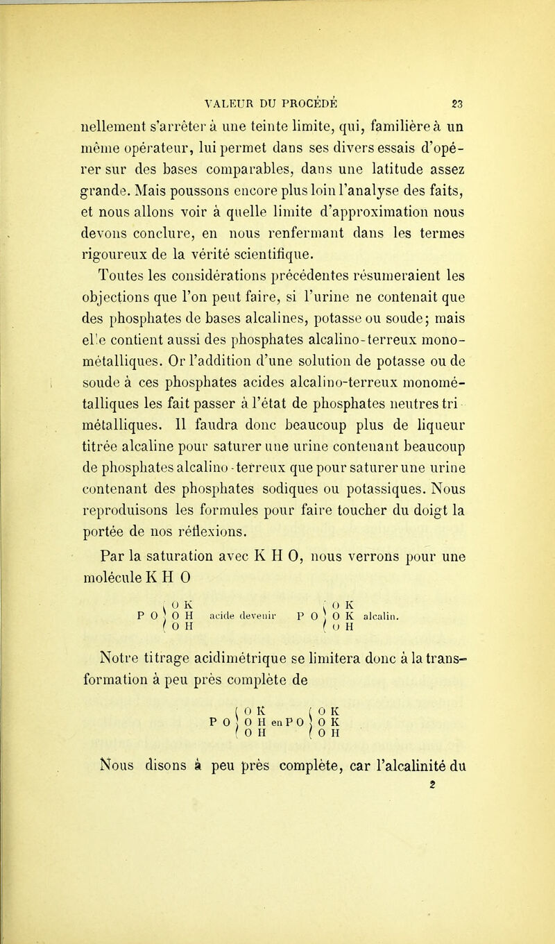 iiellement s'arrêter à une teinte limite, qui, familière à un même opérateur, lui permet dans ses divers essais d'opé- rer sur des bases comparables, dans une latitude assez grande. Mais poussons encore plus loin l'analyse des faits, et nous allons voir à quelle limite d'approximation nous devons conclure, en nous renfermant dans les termes rigoureux de la vérité scientifique. Toutes les considérations précédentes résumeraient les objections que l'on peut faire, si l'urine ne contenait que des phosphates de bases alcalines, potasse ou soude; mais elle contient aussi des phosphates alcaline-terreux mono- métalliques. Or l'addition d'une solution de potasse ou de soude à ces phosphates acides alcali no-terreux monomé- talliques les fait passer à l'état de phosphates neutres tri métalliques. 11 faudra donc beaucoup plus de hqueur titrée alcaline pour saturer une urine contenant beaucoup de phosphates alcalino - terreux que pour saturer une urine contenant des phosphates sodiques ou potassiques. Nous reproduisons les formules pour faire toucher du doigt la portée de nos réflexions. Par la saturation avec K H 0, nous verrons pour une molécule K H 0 , U K P 0 G H ( G H acide devenir : 0 K p 0 0 K alcalin. I U H Notre titrage acidimétrique se limitera donc à la trans- formation à peu près complète de [ 0 K ( G K P 0 G H en P 0 5 0 K f G H OH Nous disons à peu près complète, car l'alcalinité du