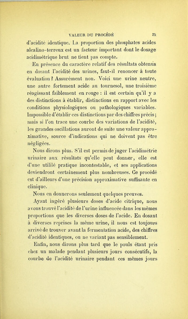 d'acidité identique. La proportion des phosphates acides alcalino-terreux est un facteur important dont le dosage acidimétrique brut ne tient pas compte. En présence du caractère relatif des résultats obtenus en dosant l'acidité des urines, faut-il renoncer à toute évaluation ? Assurément non. Voici une urine neutre, une autre fortement acide au tournesol, une troisième réagissant faiblement en rouge : il est certain qu'il y a des distinctions à établir, distinctions en rapport avec les conditions physiologiques ou pathologiques variables. Impossible d'établir ces distinctions par des chiffres précis ; mais si l'on trace une courbe des variations de l'acidité, les grandes oscillations auront de suite une valeur appro- ximative, source d'indications qui ne doivent pas être négligées. Nous dirons plus. S'il est permis de juger l'acidimétrie urinaire aux résultats qu'elle peut donner, elle est d'une utililé pratique incontestable, et ses applications deviendront certainement plus nombreuses. Ce procédé est d'ailleurs d'une précision approximative suffisante en clinique. ]N[ous on donnerons seulement quelques preuves. Ayant ingéré plusieurs doses d'acide citrique, nous avons trouvé l'acidité de l'urine influencée dans les mêmes proportions que les diverses doses de l'acide. En dosant à diverses reprises la même urine, il nous est toujours arrivé de trouver avant la fermentation acide, des chiffres d'acidité identiques, ou ne variant pas sensiblement. Enfin, nous dirons plus tard que le pouls étant pris chez un malade pendant plusieurs jours consécutifs, la courbe de l'acidité urinaire pendant ces mêmes jours