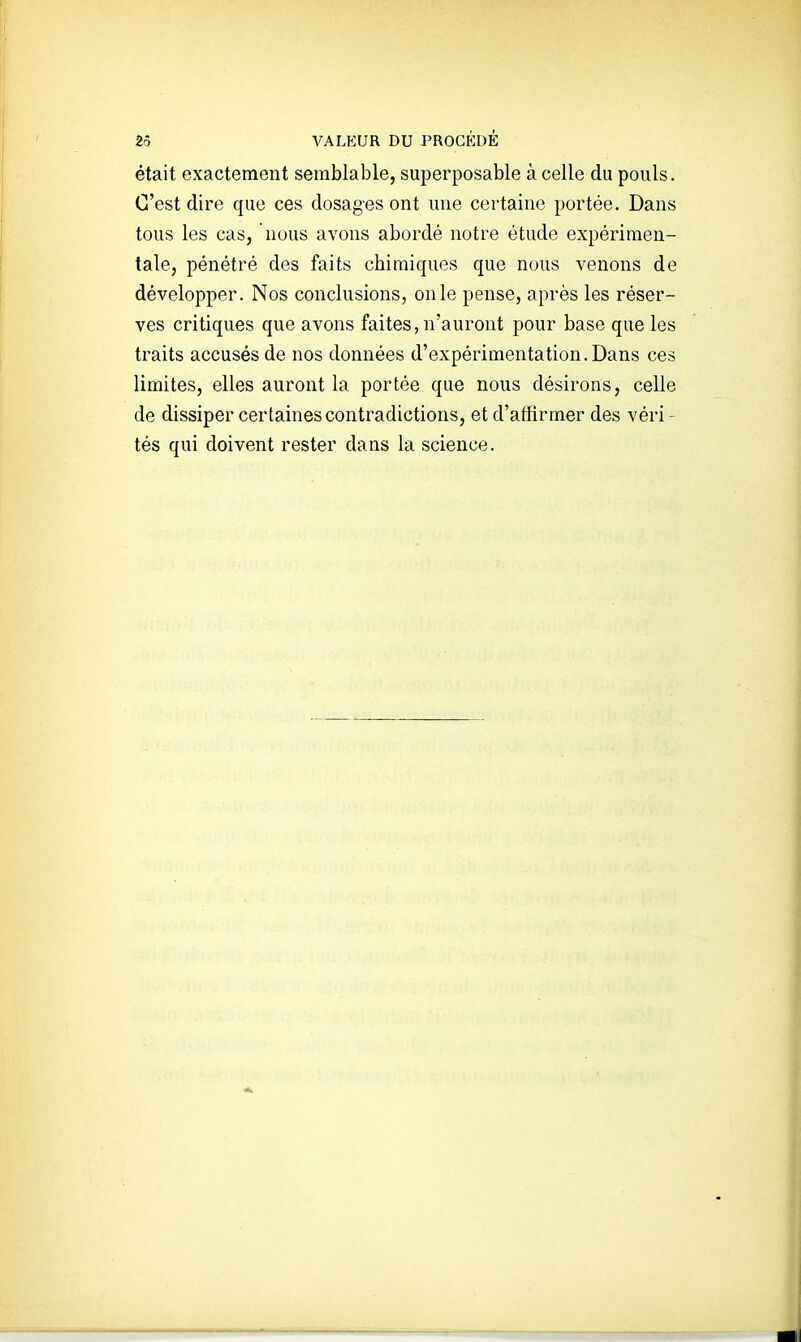 était exactement semblable, superposable à celle du pouls. C'est dire que ces dosages ont une certaine portée. Dans tous les cas, nous avons abordé notre étude expérimen- tale, pénétré des faits chimiques que nous venons de développer. Nos conclusions, on le pense, après les réser- ves critiques que avons faites, n'auront pour base que les traits accusés de nos données d'expérimentation.Dans ces limites, elles auront la portée que nous désirons, celle de dissiper certaines contradictions, et d'atîirmer des véri - tés qui doivent rester dans la science.