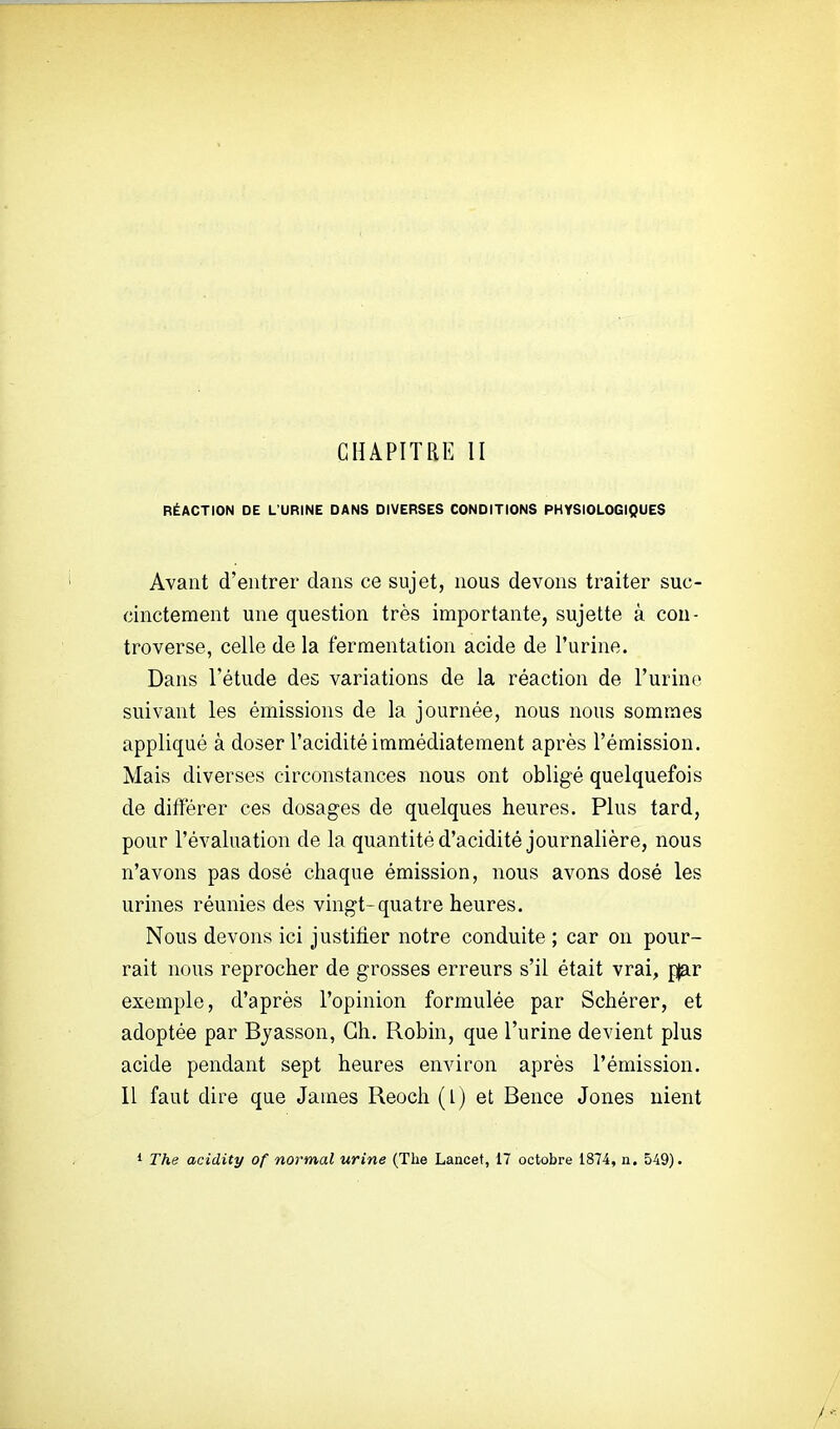 GHAPITaE II RÉACTION DE L'URINE DANS DIVERSES CONDITIONS PHYSIOLOGIQUES Avant d'entrer dans ce sujet, nous devons traiter suc- cinctement une question très importante, sujette à con- troverse, celle de la fermentation acide de l'urine. Dans l'étude des variations de la réaction de l'urine suivant les émissions de la journée, nous nous sommes appliqué à doser l'acidité immédiatement après l'émission. Mais diverses circonstances nous ont obligé quelquefois de différer ces dosages de quelques heures. Plus tard, pour l'évaluation de la quantité d'acidité journalière, nous n'avons pas dosé chaque émission, nous avons dosé les urines réunies des vingt-quatre heures. Nous devons ici justifier notre conduite ; car on pour- rait nous reprocher de grosses erreurs s'il était vrai, p|ar exemple, d'après l'opinion formulée par Schérer, et adoptée par Byasson, Ch. Robin, que l'urine devient plus acide pendant sept heures environ après l'émission. Il faut dire que James Reoch (l) et Bence Jones nient 1 The acidity of normal urine (The Lancet, 17 octobre 1874, n. 549).