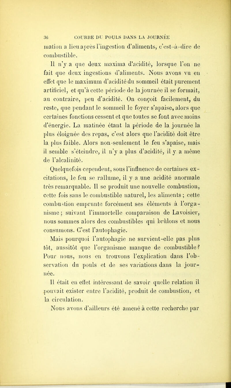 uialiou a lieu après riiigestion d'aliments, c'est-à-dire de combustible. Il n'y a que deux maxima d'acidité, lorsque l'on ne fait que deux ingestions d'aliments. Nous avons vu en effet que le maximum d'acidité du sommeil était purement artificiel, et qu'à cette période de la journée il se formait, au contraire, peu d'acidité. On conçoit facilement, du reste, que pendant le sommeil le foyer s'apaise, alors que certaines fonctions cessent et que toutes se font avec moins d'énergie. La matinée étant la période de la journée la plus éloignée des repas, c'est alors que l'acidité doit être la plus faible. Alors non-seulement le feu s'apaise, mais il semble s'éteindre, il n'y a plus d'acidité, il y a même de l'alcalinité. Quelquefois cependent, sous l'influence de certaines ex- citations, le feu se rallume, il y a une acidité anormale très remarquable. Il se produit une nouvelle combustion, cette fois sans le combustible naturel, les aliments ; cette combustion emprunte forcément ses éléments à l'orga- nisme ; suivant l'immortelle comparaison de Lavoisier, nous sommes alors des combustibles qui brûlons et nous consumons. C'est l'autophagie. Mais pourquoi l'autophagie ne survient-elle pas plus tôt, aussitôt que l'organisme manque de combustible ? Pour nous, nous en trouvons l'explication dans l'ob- servation du pouls et de ses variations dans la jour- née. Il était en effet intéressant de savoir quelle relation il pouvait exister entre l'acidité, produit de combustion, et la circulation. Nous avons d'ailleurs été amené à cette recherche par