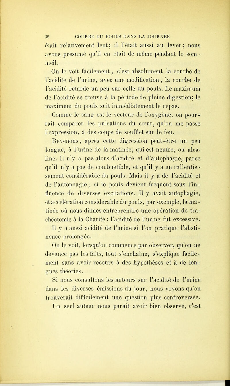 élait relativement lent; il l'était aussi au lever; nous avons présumé qu'il en était de même pendant le som ■ ineil. On le voit facilement, c'est absolument la courbe de l'acidité de l'urine, avec une modification, la courbe de l'acidité retarde un peu sur celle du pouls. Le maximum de l'acidité se trouve à la période de pleine digestion; le maximum du pouls suit immédiatement le repas. Gomme le sang- est le vecteur de l'oxygène, on pour- rait comparer les pulsations du cœur, qu'on me passe l'expression, à des coups de soufflet sur le feu. Revenons, après cette digression peut-être un peu longue, à l'urine de la matinée, qui est neutre, ou alca- line. 11 n'y a pas alors d'acidité et d'autophagie, parce qu'il n'y a pas do combustible, et qu'il y a un rallentis - sèment considérable du pouls. Mais il y a de l'acidité et de l'autophagie, si le pouls devient fréquent sous l'in- tiuence de diverses excitations. 11 y avait autophagie, et accélération considérable du pouls, par exemple, la ma- tinée où nous dûmes entreprendre une opération de tra- chéotomie à la Charité : l'acidité de l'urine fut excessive. Il y a aussi acidité de l'urine si l'on pratique l'absti- nence prolongée. On le voit, lorsqu'on commence par observer, qu'on ne devance pas les faits, tout s'enchaîne, s'explique facile- ment sans avoir recours à des hypothèses et à de lon- gues théories. Si nous consultons les auteurs sur l'acidité de l'urine dans les diverses émissions du jour, nous voyons qu'on trouverait difficilement une question plus controversée. Un seul auteur nous paraît avoir bien observé, c'est