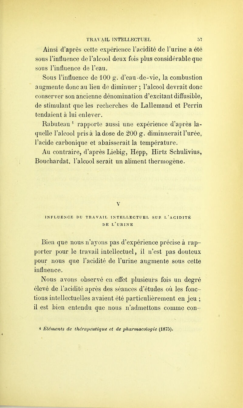 Ainsi d'après cette expérience l'acidité de l'urine a été sous l'influence de l'alcool deux fois plus considérable que sons l'influence de l'eau. Sous l'influence de 100 g. d'eau-de-vie, la combustion augmente donc au lieu de diminuer ; l'alcool devrait donc conserver son ancienne dénomination d'excitant diffusible, de stimulant que les recherches de Lallemand et Perrin tendaient à lui enlever. Rabuteau ^ rapporte aussi une expérience d'après la- quelle l'alcool prisa la dose de 200 g. diminuerait l'urée, l'acide carbonique et abaisserait la température. Au contraire, d'après Liebig, Hepp, Hirtz Schulivius, Bouchardat, l'alcool serait un aliment thermogène. V INFLUENCE DU TRAVAIL INTELLECTUEL SUR L'aCIDITÉ DE l'urine Bien que nous n'ayons pas d'expérience précise à rap- porter pour le travail intellectuel, il n'est pas douteux pour nous que l'acidité de l'urine augmente sous cette influence. Nous avons observé en effet plusieurs fois un degré élevé de l'acidité après des séances d'études où les fonc- tions intellectuelles avaient été particulièrement en jeu ; il est bien entendu que nous n'admettons comme con- 4 Éléments de thérapeutique et de pharmacologie (1875)j