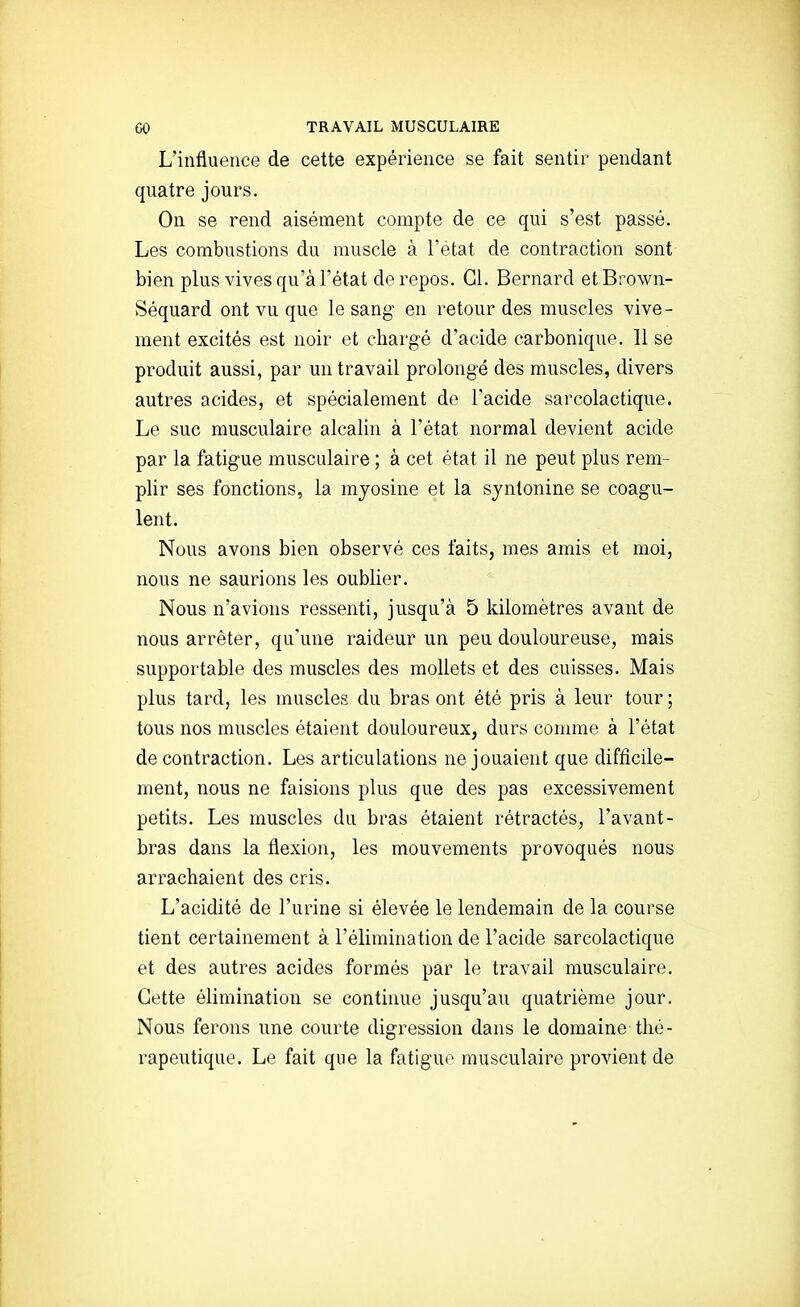 L'influence de cette expérience se fait sentir pendant quatre jours. On se rend aisément compte de ce qui s'est passé. Les combustions du muscle à l'état de contraction sont bien plus vives qu'à l'état de repos. Cl. Bernard etBrown- Séquard ont vu que le sang- en retour des muscles vive- ment excités est noir et chargé d'acide carbonique. 11 se produit aussi, par un travail prolongé des muscles, divers autres acides, et spécialement de l'acide sarcolactique. Le suc musculaire alcalin à l'état normal devient acide par la fatigue musculaire ; à cet état il ne peut plus rem- plir ses fonctions, la mjosine et la sjntonine se coagu- lent. Nous avons bien observé ces faits, mes amis et moi, nous ne saurions les oublier. Nous n'avions ressenti, jusqu'à 5 kilomètres avant de nous arrêter, qu'une raideur un peu douloureuse, mais supportable des muscles des mollets et des cuisses. Mais plus tard, les muscles du bras ont été pris à leur tour ; tous nos muscles étaient douloureux, durs comme à l'état de contraction. Les articulations ne jouaient que difficile- ment, nous ne faisions plus que des pas excessivement petits. Les muscles du bras étaient rétractés, l'avant- bras dans la flexion, les mouvements provoqués nous arrachaient des cris. L'acidité de l'urine si élevée le lendemain de la course tient certainement à l'élimination de l'acide sarcolactique et des autres acides formés par le travail musculaire. Cette élimination se continue jusqu'au quatrième jour. Nous ferons une courte digression dans le domaine thé- rapeutique. Le fait que la fatiguo musculaire provient de !