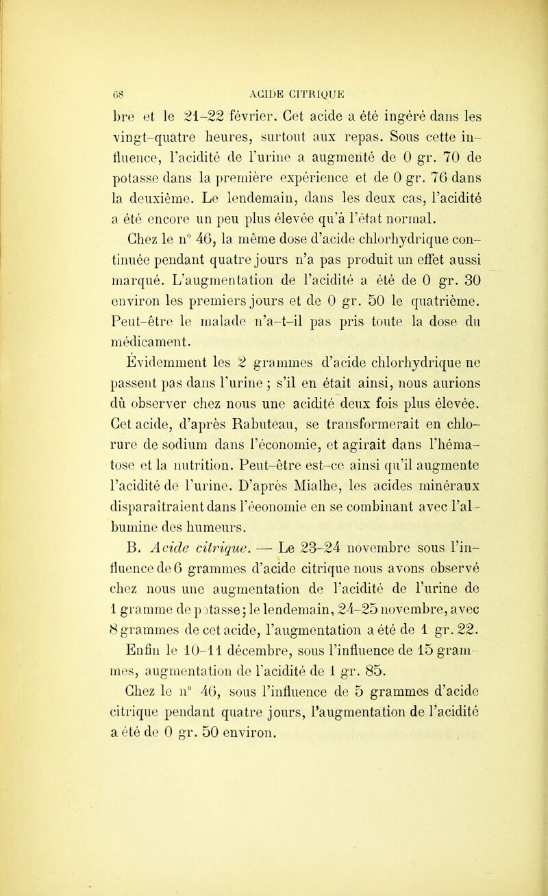 G8 ACIDE CITRIQUE bre et le 2i-22 février. Cet acide a été ingéré dans les vingt-quatre heures, surtout aux repas. Sous cette in- tluence, l'acidité de l'urine a augmenté de 0 gr, 70 de potasse dans la première expérience et de 0 gr. 76 dans la deuxième. Le lendemain, dans les deux cas, l'acidité a été encore un peu plus élevée qu'à l'état normal. Chez le n° 46, la même dose d'acide chlorhydrique con- tinuée pendant quatre jours n'a pas produit un effet aussi marqué. L'augmentation de l'acidité a été de 0 gr. 30 environ les premiers jours et de 0 gr. 50 le quatrième. Peut-être le malade n'a-t-il pas pris toute la dose du médicament. Evidemment les 2 grammes d'acide chlorhydrique ne passent pas dans l'urine ; s'il en était ainsi, nous aurions diî observer chez nous une acidité deux fois plus élevée. Cet acide, d'après Rabuteau, se transformerait en chlo- rure de sodium dans l'économie, et agirait dans l'héma- tose et la nutrition. Peut-être est-ce ainsi qu'il augmente l'acidité de l'urine. D'après Mialhe, les acides minéraux disparaîtraient dans l'éeonomie en se combinant avec l'al- bumine des humeurs. Acide citrique. — Le 23-24 novembre sous l'in- fluence de 6 grammes d'acide citrique nous avons observé chez nous une augmentation de l'acidité de l'urine de 1 gramme de p jtasse ; le lendemain, 24-25 novembre, avec 8 grammes de cet acide, l'augmentation a été de 1 gr.22. Enfin le 10-11 décembre, sous l'influence de 15 grain mes, augmentation de l'acidité de 1 gr. 85. Chez le n° 40, sous l'influence de 5 grammes d'acide citrique pendant quatre jours, l'augmentation de l'acidité a été de 0 gr. 50 environ.