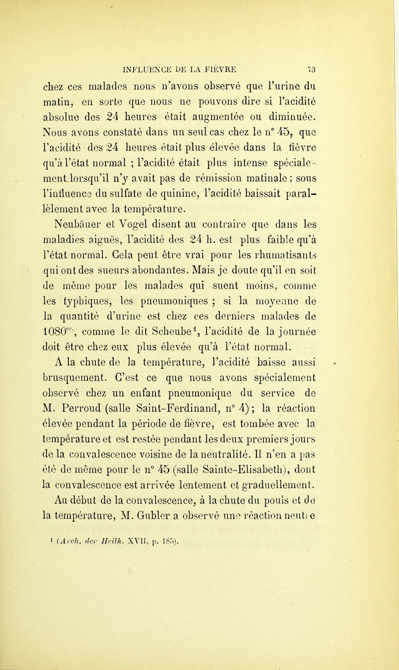 INFLUENCE DE LA FIÈVRE -/3 chez ces malades nous n'avons observé que l'urine du matin, en sorte que nous ne pouvons dire si l'acidité absolue des 24 heures était augmentée ou diminuée. Nous avons constaté dans un seul cas chez le n 45, que l'acidité des 24 heures était plus élevée dans la fièvre qu'à l'état normal ; l'acidité était plus intense spéciale - ment lorsqu'il n'y avait pas de rémission matinale ; sous l'influence du sulfate de quinine, l'acidité baissait paral- lèlement avec la température. Neubâuer et Vogel disent au contraire que dans les maladies aiguës, l'acidité des 24 h. est plus faible qu'à l'état normal. Gela peut être vrai pour les rhumatisants qui ont des sueurs abondantes. Mais je doute qu'il en soit de même pour les malades qui suent moins, connue les tjphiques, les pneumoniques ; si la moyenne de la quantité d'urine est chez ces derniers malades de lOSO', comme le dit Scheube^ l'acidité de la journée doit être chez eux plus élevée qu'à l'état normal. A la chute de la température, l'acidité baisse aussi brusquement. C'est ce que nous avons spécialement observé chez un enfant pneumonique du service de M. Perroud (salle Saint-Ferdinand, n° 4) ; la réaction élevée pendant la période de fièvre, est tombée avec la température et est restée pendant les deux premiers jours de la convalescence voisine de la neutralité. Il n'en a pas été de même pour le n'^ 45 (salle Sainte-Elisabeth), dont la convalescence est arrivée lentement et graduellement. Au début de la convalescence, à la chute du pouls et de la température, M. Gubler a observé une réaction neuti e 1 (Arch. der Heilk. XVII, p. 185).