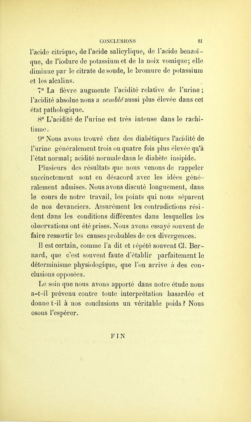 l'acide citrique, de l'acide salicylique, de l'acide beuzoï- qiie, de l'iodure de potassium et de la noix vomique; elle diminue par le citrate de soude, le bromure de potassium et les alcalins. 7° La fièvre augmente l'acidité relative de l'urine ; l'acidité absolue nous a semblé slussï plus élevée dans cet état pathologique. 8 L'acidité de l'urine est très intense dans le rachi- tisme . 9° Nous avons trouvé chez des diabétiques l'acidité de l'urine généralement trois ou quatre fois plus élevée qu'à l'état normal; acidité normale dans le diabète insipide. Plusieurs des résultats que nous venons de rappeler succinctement sont en désacord avec les idées géné- ralement admises. Nous avons discuté longuement, dans le cours de notre travail, les points qui nous séparent de nos devanciers. Assurément les contradictions rési- dent dans les conditions différentes dans lesquelles les observations ont été prises. Nous avons essayé souvent de faire ressortir les causes probables de ces divergences. Il est certain, comme l'a dit et répété souvent Cl. Ber- nard, que c'est souvent faute d'établir parfaitement le déterminisme physiologique, que l'on arrive à des con- clusions opposées. Le soin que nous avons apporté dans notre étude nous a-t-il prévenu contre toute interprétation hasardée et donne t-il à nos conclusions un véritable poids? Nous osons l'espérer. FIN