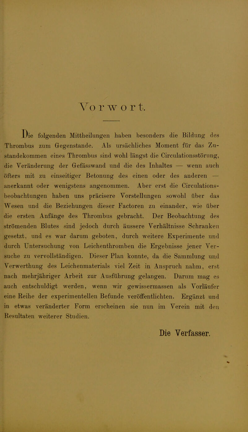 Vo r w o r t. Die folgenden Mittheilungen haben besonders die Bildung des Thrombus zum Gegenstande. Als ursächliches Moment für das Zu- standekommen eines Thrombus sind wohl längst die Circulationsstörung, die Veränderung der Gefässwand und die des Inhaltes — wenn auch öfters mit zu einseitiger Betonung des einen oder des anderen — anerkannt oder wenigstens angenommen. Aber erst die Circulations- beobachtungen haben uns präcisere Vorstellungen sowohl über das Wesen und die Beziehungen dieser Factoren zu einander, wie über die ersten Anfänge des Thrombus gebracht. Der Beobachtung des strömenden Blates sind jedoch durch äussere Verhältnisse Schranken gesetzt, und es war darum geboten, durch weitere Experimente und durch Untersuchung von Leichenthromben die Ergebnisse jener Ver- suche zu vervollständigen. Dieser Plan konnte, da die Sammlung und Verwerthung des Leichenmaterials viel Zeit in Anspruch nahm, erst nach mehrjähriger Arbeit zur Ausführung gelangen. Damm mag es auch entschuldigt werden, wenn wir gewissermassen als Vorläufer eine Reihe der experimentellen Befunde veröffentlichten. Ergänzt und in etwas veränderter Form erscheinen sie nun im Verein mit den Resultaten weiterer Studien. Die Verfasser.