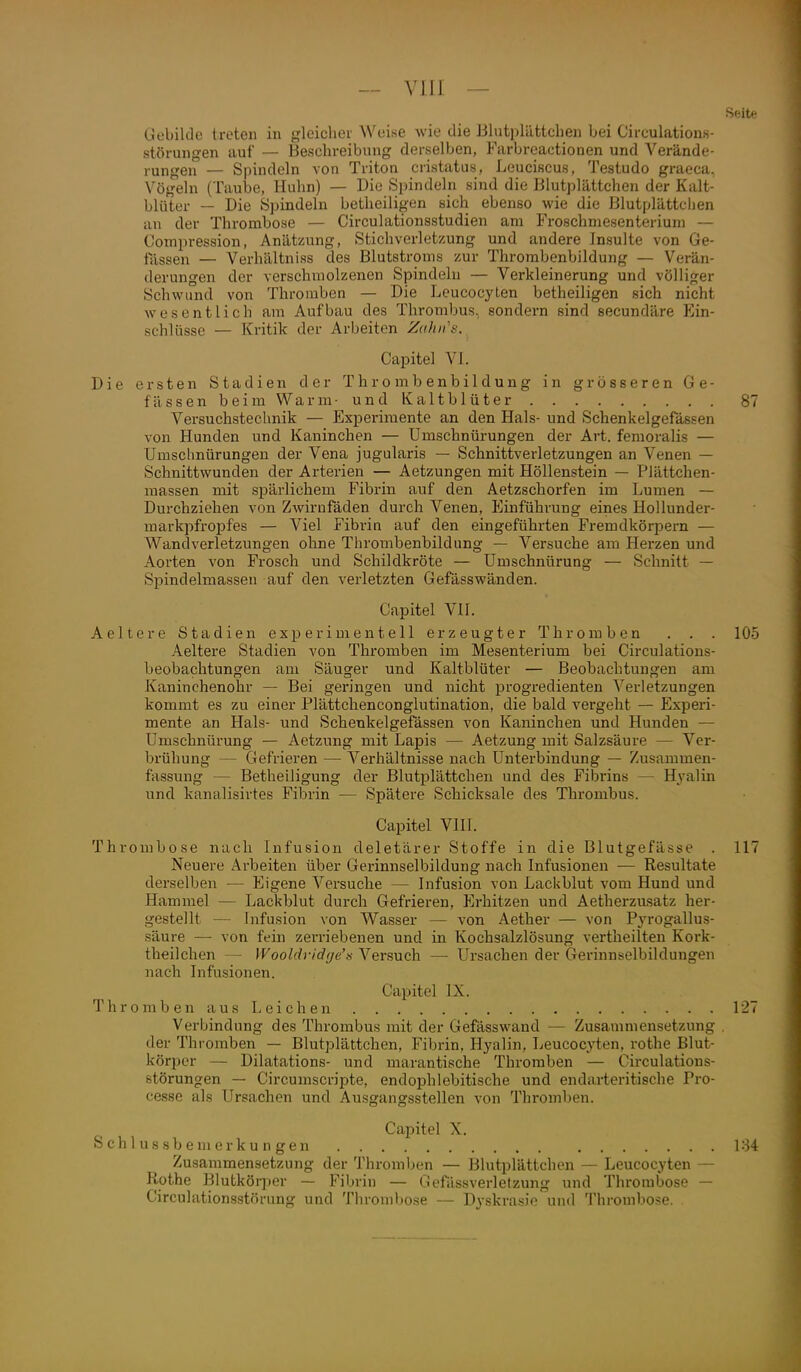 Gebilde treten in gleicher Weise wie die Blutplättchen bei Circulations- Störungen auf — Beschreibung derselben, Farbreactionen und Verände- rungen — Spindeln von Triton cristatus, Leuciscus, Testudo graeca, Vögeln (Taube, Huhn) — Die Spindeln sind die Blutplättchen der Kalt- blüter — Die Spindeln betheiligen sich ebenso wie die Blutplättchen an der Thrombose — Circulationsstudien am Froschniesenteriuni — Compression, Anätzung, Stichverletzung und andere Insulte von Ge- lassen — Verhältniss des Blutstroms zur Thrombenbildung — Verän- derungen der verschmolzenen Spindeln — Verkleinerung und völliger Schwund von Thromben — Die Leucocyten betheiligen sich nicht wesentlich am Aufbau des Thrombus, sondern sind secundäre Ein- schlüsse — Kritik der Arbeiten Zahii's. Capitel VI. Die ersten Stadien der Thrombenbildung in grösseren Ge- fässen beim Warm- und Kaltblüter 87 Versuchstechnik — Experimente an den Hals- und Schenkelgefässen von Hunden und Kaninchen — Umschnürungen der Art. femoralis — Umsclmürungen der Vena jugularis — Schnittverletzungen an Venen — Schnittwunden der Arterien — Aetzungen mit Höllenstein — Plättchen- massen mit spärlichem Fibrin auf den Aetzschorfen im Lumen — Durchziehen von Zwirnfäden durch Venen, Einführung eines Hollunder- markpfropfes — Viel Fibria auf den eingeführten Fremdkörpern — Wandverletzungen ohne Thrombenbildung — Versuche am Herzen und Aorten von Frosch und Schildkröte — Umschnürung — Schnitt — Spindelmassen auf den verletzten Gefässwänden. Capitel Vn. Aeltere Stadien experimentell erzeugter Thromben . . . 105 Aeltere Stadien von Thromben im Mesenterium bei Circulations- beobachtungen am Säuger und Kaltblüter — Beobachtungen am Kaninchenohr — Bei geringen und nicht progredienten Verletzungen kommt es zu einer Plättchencongiutination, die bald vergeht — Experi- mente an Hals- und Schenkelgefässen von Kaninchen und Hunden — Umschnürung — Aetzung mit Lapis — Aetzung mit Salzsäure — Ver- brühung — Gefrieren — Verhältnisse nach Unterbindung — Zusammen- fassung — Betheiligung der Blutplättchen und des Fibrins — Hyalin und kanalisirtes Fibrin — Spätere Schicksale des Thrombus. Capitel VIII. Thrombose nach Infusion deletärer Stoffe in die Blutgefässe . 117 Neuere Arbeiten über Gerinnselbildung nach Infusionen — Resultate derselben — Eigene Versuche — Infusion von Lackblut vom Hund und Hammel — Lackblut durch Gefrieren, Erhitzen und Aetherzusatz her- gestellt — Infusion von Wasser — von Aether — von Pjn-ogallus- säure —■ von fein zerriebenen und in Kochsalzlösung vertheilteu Kork- theilchen — Wooldridr/e's Versuch — Ursachen der Gerinnselbildungen nach Infusionen. Capitel IX. ThrombenausLeichen 127 Verbindung des Thrombus mit der Gefasswand — Zusammensetzung , der Thromben — Blutplättchen, Fibrin, Hyalin, Leucocyten, rothe Blut- körper — Dilatations- und marantische Thromben — Circulations- störungen — Circumscripte, endophlebitische und endarteritische Pro- cesse als Ursachen und Ausgangsstellen von Thromben. Capitel X. Schlussbemerkungen 184 Zusammensetzung der Thromben — Blutplättchen — Leucocyten — Rothe Blutköqjer — Fibrin — Gefässverletzung und Thrombose — Circulationsstörung und Thrombose — Dyskrasie und Thrombose.