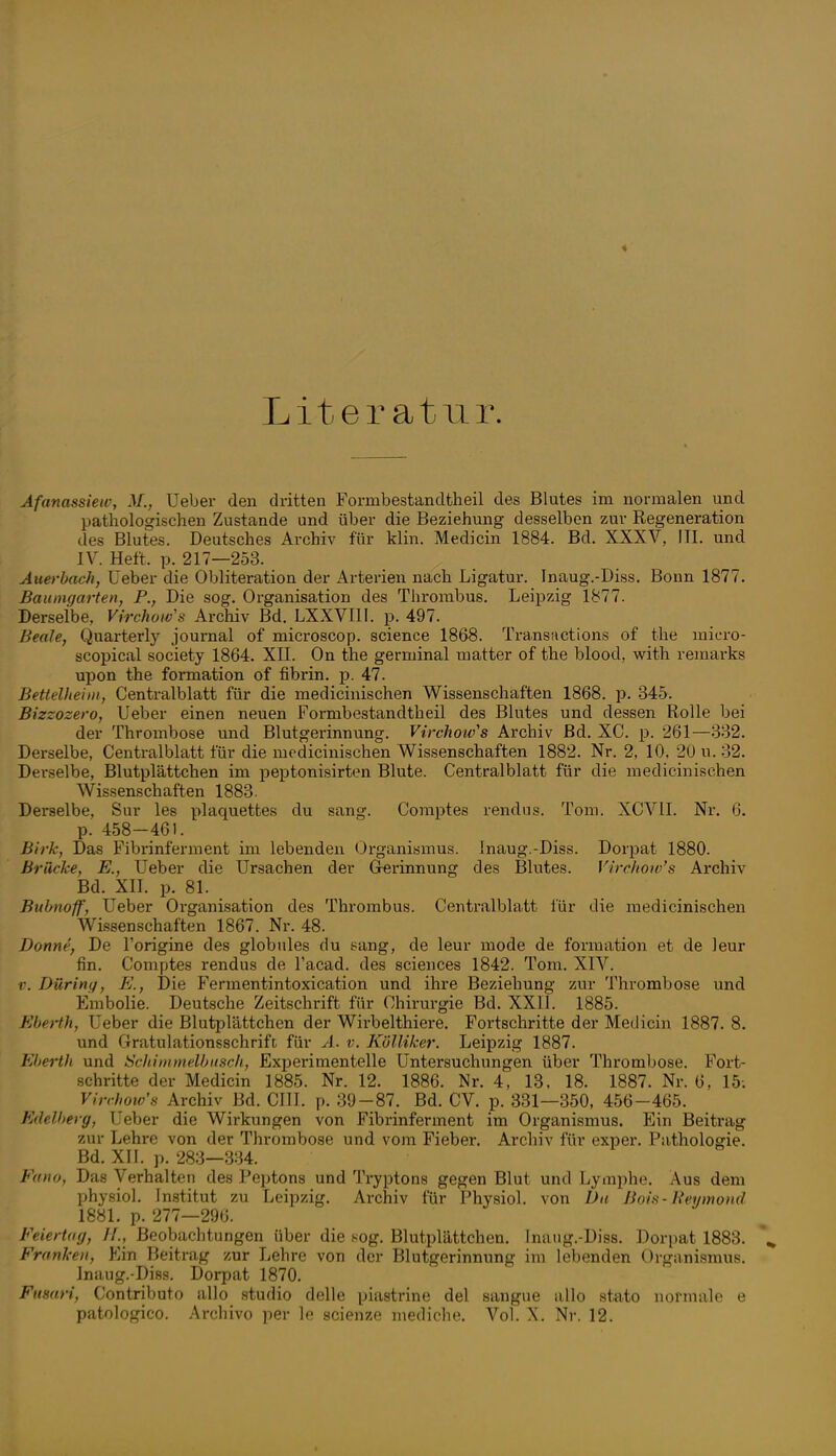 Literatur. Afanassiew, M., Ueber den dritten Formbestandtheil des Blutes im normalen und pathologischen Zustande und über die Beziehung desselben zur Regeneration des Blutes. Deutsches Archiv für klin. Medicin 1884. Bd. XXXV, III. und IV. Heft. p. 217—253. Auerbach, Ueber die Obliteration der Arterien nach Ligatur. Inaug.-Diss, Bonn 1877. Baumgarten, P., Die sog. Organisation des Thx-orabus. Leipzig 1877. Derselbe, Virchows Archiv Bd. LXXVIII. p. 497. Beale, Quarterly journal of microscop. science 1868. Transüctions of the micro- scopical Society 1864. XII. On the germinal matter of the blood, with remarks upon the formation of fibrin. j). 47. Betleliteiiii, Centralblatt für die medicinischen Wissenschaften 1868. p. 345. Bizzozero, Ueber einen neuen Formbestandtheil des Blutes und dessen Rolle bei der Thrombose und Blutgerinnung. Virchotv's Archiv ßd. XC. p. 261—332. Derselbe, Centralblatt für die medicinischen Wissenschaften 1882. Nr. 2, 10. 20 u. 32. Derselbe, Blutplättchen im peptonisirten Blute. Centralblatt für die medicinischen Wissenschaften 1883. Derselbe, Sur les plaquettes du sang. Comptes rendus. Tom. XCVII. Nr. 6. p. 458-461. Birk, Das Fibrinferment im lebenden Organismus. Inaug.-Diss. Dorpat 1880. Brücke, E., Ueber die Ursachen der G-erinnung des Blutes. Virchow's Archiv Bd. XIL p. 81. Buhnoff, Ueber Organisation des Thrombus. Centralblatt für die medicinischen Wi-ssenschaften 1867. Nr. 48. Donne, De l'origine des globules du sang, de leur mode de formation et de leur fin. Comptes rendus de l'acad. des sciences 1842. Tom. XIV. r. Dürinif, E., Die Fermentintoxication und ihre Beziehung zur Thrombose und Embolie. Deutsche Zeitschrift für Chirurgie Bd. XXII. 1885. EbeHh, Ueber die Blutplättchen der Wirbelthiere. Fortschritte der Medicin 1887. 8. und Gratulationsschrift für A. v. KölUker. Leipzig 1887. Eherth und Schiinmelhiisch, Experimentelle Untersuchungen über Thrombose. Fort- schritte der Medicin 1885. Nr. 12. 1886. Nr. 4, 13, 18. 1887. Nr. 6, 15; Virchow's Archiv Bd. CHI. p. 39-87. Bd. CV. p. 331—350, 456-465. Edelherg, Ueber die Wirkungen von Fibrinferment im Organismus. Ein Beitrag zur Lehre von der Thrombose und vom Fieber. Archiv für exper. Pathologie. Bd. XII. p. 283-334. Fano, Das Verhalten des Peptons und Tryptons gegen Blut und Lymphe. Aus dem physiol. Institut zu Leipzig, Archiv für Physiol. von Da Boin-Reymo)id 1881. p. 277—296. Feiertag, IL, Beobachtungen über die .^og. Blutplättchen. Inaug.-Diss. Dorpat 1883. Franken, Ein Beitrag zur Lehre von der Blutgerinnung im lebenden Organismus. Inaug.-Diss. Dorpat 1870. Fumri, Contributo allo studio delle piastrinc del sangue allo stato normale e patologico. Archivo per le scienze mediche. Vol. X. Nr. 12.