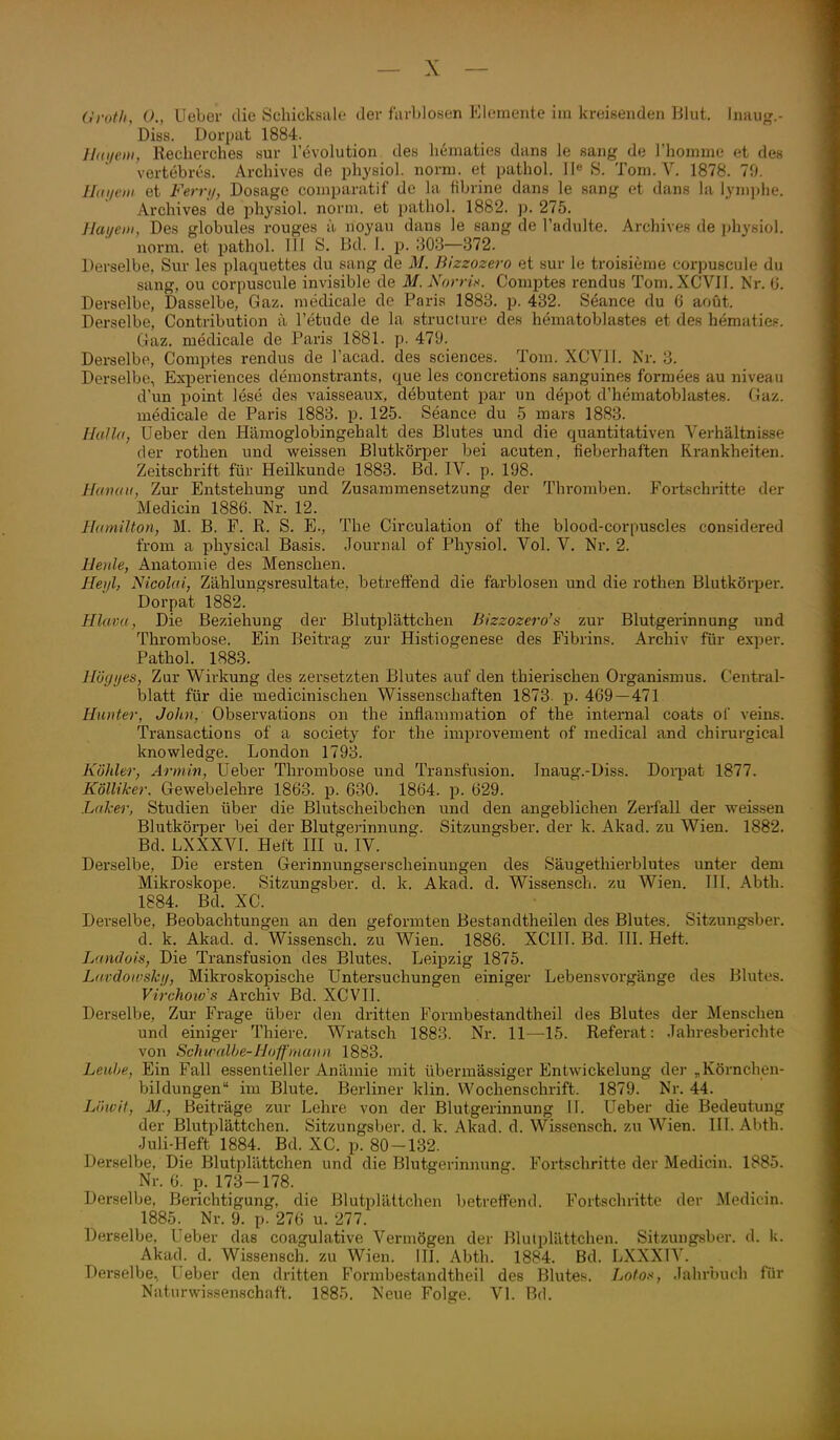 Gvoth, ()., lieber die Schicksale der farblosen Elemente ira kreisenden Blut. Inauf,'.- Diss. Dorpat 1884. Haijeui, Reclierches sur l'evolution des liematies dans le sang de l'homme et des vertebres. Archives de physiol. norm, et patbol. 11<^ S. Tom. V. 1878. 70. ILii/eiH et Ferrij, Dosage comparatif de la fibrine dans le sang et dans la lyniphe. Archives' de physiol. norm, et pathol. 1882. p. 275. Hauei», Des globules rouges ä noyau dans le sang de l'adulte. Archive? de physiol. norm, et pathol. III S. Bd. I. p. 303—372. Derselbe, Sur les plaquettes du sang de M. Bizzozero et sur le troisieme cor)juscule du sang, ou corpuscule invisible de M.NorrU. Comptes rendus Tom.XCVII. Kr. (J. Derselbe, Dasselbe, Gaz. medicale de Paris 1883. p. 432. Seance du 6 aoüt. Derselbe, Contribution ii Tetude de la structure des hematoblastes et des hematies-, Gaz. medicale de Paris 1881. p. 479. Derselbe, Comptes rendus de l'acad. des sciences. Tom. XCVII. Kr. 3. Derselbe, Experiences demonstrants, que les concretions sanguines formees au niveau d'un point lese des vaisseaux, debutent par un depot d'hematoblastes. (Jaz. medicale de Paris 1883. p. 125. Seance du 5 mars 1883. HaUa, üeber den Hämoglobingehalt des Blutes und die quantitativen Verhältnisse der rothen und weissen Blutkörper bei acuten, fieberhaften Ki-ankheiten. Zeitschrift für Heilkunde 1883. Bd. IV. p. 198. Hdiii/ii, Zur Entstehung und Zusammensetzung der Thromben. Fortschritte der Medicin 1886. Nr. 12. Ihonilton, M. B. F. R. S. E., The Circulation of the blood-corpuscles considered from a physical Basis. Journal of Phj'siol. Vol. V. Nr. 2. Heule, Anatomie des Menschen. Heiß, Nicolai, Zählungsresultate, betreifend die farblosen und die rothen Blutkörper. Dorpat 1882. ' Hlavu, Die Beziehung der Blutplättchen Bizzozero's zur Blutgerinnung und Thrombose. Ein Beitrag zur Histiogenese des Fibrins. Archiv für exper. Pathol. 1883. Hügijes, Zur Wirkung des zersetzten Blutes auf den thierischen Oi'ganismus. Central- blatt für die medicinischen Wissenschaften 1873. p. 469—471 Hunter, JoJin, Observations on the inflannnation of the internal coats Ol' veins. Transactions of a society for the improvement of medical and chirurgical knowledge. London 1793. Köhler, Armin, Ueber Thrombose und Transfusion. Jnaug.-Üiss. Dorpat 1877. Kölliker. Gewebelehre 1863. p. 630. 1864. p. 629. Laker, Studien über die Blutscheibchen und den angeblichen Zerfall der weissen Blutkörper bei der Blutgerinnung. Sitzungsber. der k. Akad. zu Wien. 1882. Bd. LXXXVI. Heft HI u. IV. Derselbe, Die ersten Gerinnungserscheinungen des Säugethierblutes unter dem Mikroskope. Sitzungsber. d. k. Akad. d, Wissensch, zu Wien. III. Abth. 1884. Bd. XC. Derselbe, Beobachtungen an den geformten Bestandtheilen des Blutes. Sitzungsber. d. k. Akad. d. Wissensch, zu Wien. 1886. XCIIT. Bd. III. Heft. Landois, Die Transfusion des Blutes. Leipzig 1875. Ltivdoinski/, Mikroskopische Untersuchungen einiger Lebensvorgänge des Blutes. Virchoio s Archiv Bd. XCVII. Derselbe, Zur Frage über den dritten Formbestandtheil des Blutes der Mensehen und einiger Thiere. Wratsch 1883. Nr. 11—15. Referat: Jahresberichte von Schirdllje-Hoff'inaiui 1883. Leuhe, Ein Fall essentieller Anämie mit übermässiger Entwickelung der ^Körnchen- bildungen im Blute. Berliner klin. Wochenschrift. 1879. Nr. 44. Limit, M., Beiträge zur Lehre von der Blutgerinnung II. Ueber die Bedeutung der Blutplättchen. Sitzungsber. d. k. Akad. d. Wissensch, zu Wien. III. Al)th. Juli-Heft 1884. Bd. XC. p. 80-132. Derselbe, Die Blutplättchen und die Blutgerinnung. Fortschritte der Medicin. 1885. Nr. 6. p. 173-178. Derselbe, Berichtigung, die Blutplättchen betreffend. Fortschritte der Medicin. 1885. Nr. 9. p. 276 u. 277. Derselbe, Ueber das coagulative Vermögen der Blutplättchen. Sitzungsber. d. I;. Akad. d. Wissensch, zu Wien. IH. Abth. 1884. Bd. LXXXTV. Derselbe, Ueber den dritten Formbestandtheil des Blutes. Lofox, Jahrbuch für Naturwissenschaft. 1885. Neue Folge. VI. Bd.