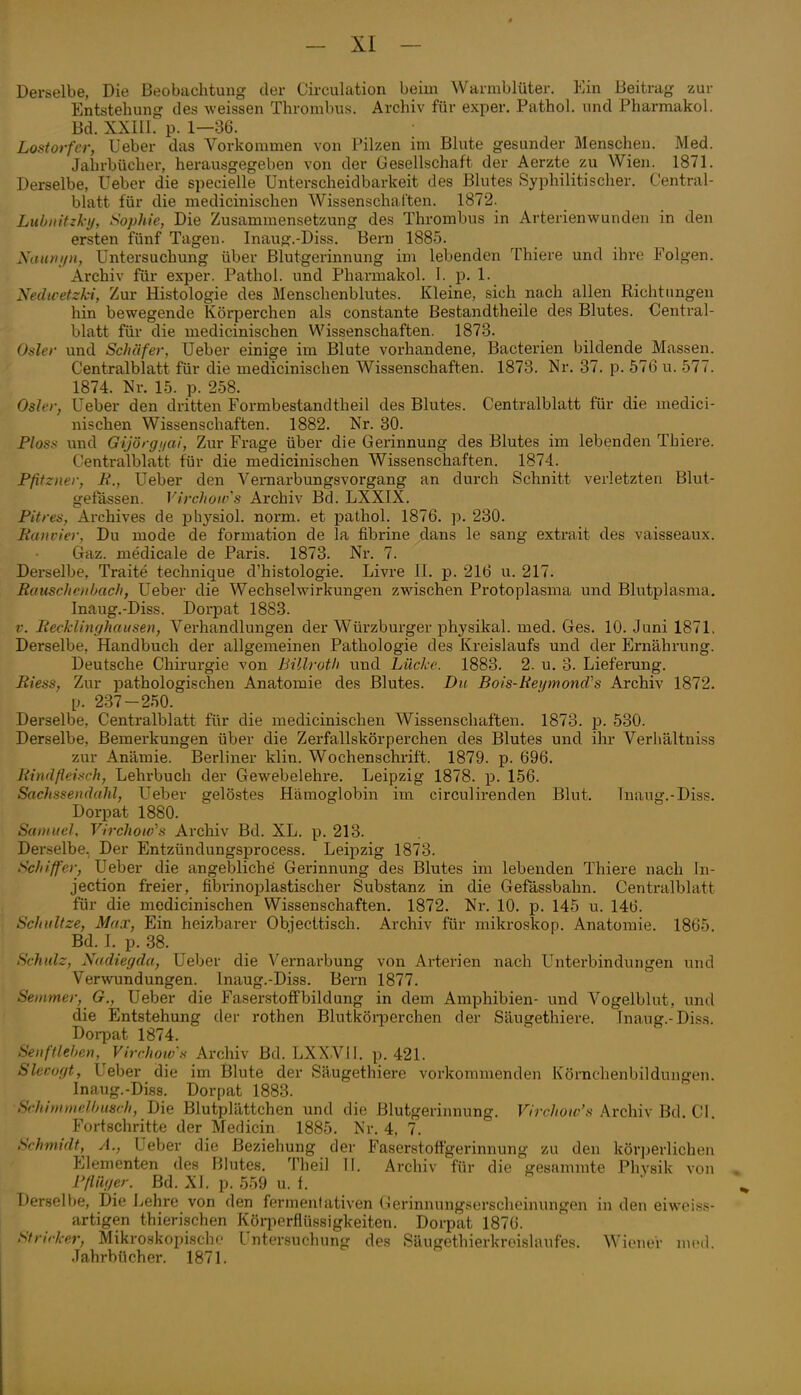 Derselbe, Die Beobachtung der Circulation beim Warmblüter. Kin Beitrag zur Entstehung des weissen Thrombus. Archiv für exper. Pathol. und Pharmakol. Bd. XXIll. p. 1—36. Lostorfcr, lieber das Vorkommen von Pilzen im Blute gesunder Menschen. Med. Jahrbücher, herausgegeben von der Gesellschaft der Aerzte zu Wien. 1871. Derselbe, Ueber die speeielle Unterscheidbarkeit des Blutes Syphilitischer. Central- blatt für die medicinischen Wissenschalten. 1872. Lubiiitzl-ij, Sophie, Die Zusammensetzung des Thrombus in Arterienwundeu in den ersten fünf Tagen. Inaug.-Diss. Bern 1885. Xinini/n, Untersuchung über Blutgerinnung im lebenden Thiere und ihre Folgen. Archiv für exper. Pathol. und Pharmakol. I. p. 1. Sedicetzki, Zur Histologie des Menschenblutes. Kleine, sich nach allen Richtungen hin bewegende Körperchen als constante Bestandtheile des Blutes. Central- blatt für die medicinischen Wissenschaften. 1873. Osler und Schäfer, Ueber einige im Blute vorhandene, Bacterien bildende Massen. Centralblatt für die medicinischen Wissenschaften. 1873. Nr. 37. p. 576 u. 577. 1874. Nr. 15. p. 258. Osler, Ueber den dritten Formbestandtheil des Blutes. Centralblatt für die medici- nischen Wissenschaften. 1882. Nr. 30. Bloss und Gijörgi/ai, Zur Frage über die Gerinnung des Blutes im lebenden Thiere. Centralblatt für die medicinischen Wissenschaften. 1874. Pfitzner, B., Ueber den Vernarbungsvorgang an durch Schnitt verletzten Blut- gefässen. Virchoivs Archiv Bd. LXXIX. Pitres, Archives de iDhysiol. norm, et pathol. 1876. p. 230. Ranvier, Du mode de formation de la fibrine dans le sang extrait des vaisseaux. Qaz. medicale de Paris. 1873. Nr. 7. Derselbe, Traite technique d'histologie. Livre 11. p. 216 u. 217. Rauscheti/jcich, Ueber die Wechselwirkungen zwischen Protoplasma und Blutplasma, Inaug.-Diss. Dorpat 1883. V. Recklinghausen, Vei-handlungen der Würzburger physikal. med. Ges. 10. Juni 1871, Derselbe, Handbuch der allgemeinen Pathologie des Kreislaufs und der Ernährung. Deutsche Chirurgie von Billroth und Lüche. 1883. 2. u. 3. Lieferung. Riess, Zur pathologischen Anatomie des Blutes. Du Bois-Rei/mond's Archiv 1872. p. 237-250. Derselbe, Centralblatt für die medicinischen Wissenschaften. 1873. p. 530. Derselbe, Bemerkungen über die Zerfallskörperchen des Blutes und ihr Verhältniss zur Anämie. Berliner klin. Wochenschrift. 1879. p. 696. Rindfleisch, Lehi'buch der Gewebelehre, Leipzig 1878. p. 156. Sachssendahl, Ueber gelöstes Hämoglobin im circulirenden Blut. Inaug.-Diss. Dorpat 1880. Samuel, Virchow's Archiv Bd. XL. p. 213. Derselbe. Der Entzündungsprocess, Leipzig 1873. Schiffer, Ueber die angebliche Gerinnung des Blutes im lebenden Thiere nach In- jection freier, fibrinoplastischer Substanz in die Gefässbahn. Centralblatt für die medicinischen Wissenschaften. 1872. Nr, 10. p. 145 u. 146. Schultze, Max, Ein heizbarer Objecttisch. Archiv für mikroskop, Anatomie, 1865, Bd. I. p. 38, Schulz, Nadiegda, Ueber die Vernarbung von Arterien nach Unterbindungen und Verwundungen. Inaug.-Diss. Bern 1877. Seinmer, G., Ueber die Faserstoffbildung in dem Amphibien- und Vogelblut, und die Entstehung der rothen Blutkörperchen der Säugethiere. Inaug.-Diss. Dorpat 1874, Senftleljen, Virrhows Arohiv Bd. LXXVII. p. 421. Slerogt, Ueber die im Blute der Säugethiere vorkommenden Körnclienbildungen. Inaug.-Diss. Dorpat 1883. Schi nun elhusrh, Die Blutplättchen und die Blutgerinnung. Virchow's Archiv Bd, CI. Fortschritte der Medicin 1885, Nr, 4. 7. Schmidt, A., Ueber die Beziehung der Faserstotfgerinnung zu den körperlichen Elementen des Blutes. Theil II. Archiv für die gesammte Physik von . Pßiiger. Bd. Xi. p. 559 u. 1.  ^ Derselbe, Die J^ehre von den fermenfativen Gerinnungserscheinungen in den eiweiss- artigen thierischen Köiiierflüssigkeiten. Doipat 1876. Stricker, Mikroskopischf Untersuchung des Säugethierkreislaufes, Wiener nunl. Jahrbücher. 1871.