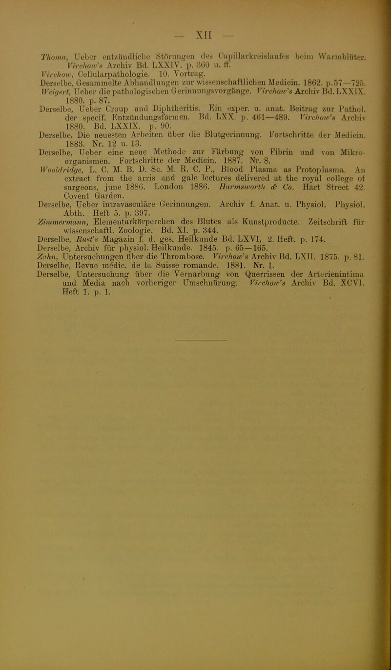 'Tholua, lieber entziindliclie Störtiii<,'on des Capillarkreislaufcs beim Warmblüter, Virchoirs Archiv Bd. LXXIV. p. 8Ü0 ii. if. Virchou-, Celluhn-pathologie. 10. Vortrag. Derselbe, Gesammelte Abhandlungen zur wissenschaftlichen Medicin. 1862. iJ.57—72.'j. Weigert, Ueber die pathologischen ( ierinnungsvorgänge. Vij-choivs Archiv Bd. LXXIX. 1880. p. 87. Derselbe, Ueber Croup und Diphtheritis. Ein exper. u. anat. Beitrag zur Tatho]. der specif. Kntzündungsformen. Bd. LXX. p. 461—489. Vircliow's Archiv 1880. Bd. LXXIX. p. 90. Derselbe, Die neuesten Arbeiten über die Blutgerinnung. Fortschritte der Aledicin. 1883. Nr. 12 u. 13. Derselbe, Ueber eine neue Methode zur Färbung von Fibrin und von Mikro- organismen. Fortschritte der Medicin. 1887. Nr. 8. WooUh-idye, L. C. M. B. D. Sc. M. R. C. P., Blood Plasma as Protoplasma. An extract iVom the arris and gale lectures delivered at the royal College \A surgeons, june 1886. London 1886. Hunnsworth (& Co. Hart Street 42. Covent Garden. Derselbe, Ueber inlravasculäre (Gerinnungen. Archiv f. Anat. u. Phj'siol. Physiol. Abth. Heft 5. p. 397. Zimmermann, Elementarköi-perchen des Blutes als Kunstproducte. Zeitschrift für w^issenschaftl. Zoologie. Bd. XL p. 344. Derselbe, Runt's Magazin f. d. ges, Heilkunde Bd. LXVl, 2. Heft. p. 174. Derselbe, Archiv für physiol. Heilkunde. 184-5. p. 6.5 — 165. Zahn, Untersuchungen über die Thrombose. K/*v!Ao«^'.s Archiv Bd. LXII. 1875. p. 81. Derselbe, Revue medic. de la Suisse romande. 1881. Nr. 1. Derselbe, Untersuchung über die Vernarbung von Querrissen der Arterienintima und Media nach vorheriger L^mschnürung. Virchoiv's Archiv Bd. XCVl. Heft 1. p. 1.