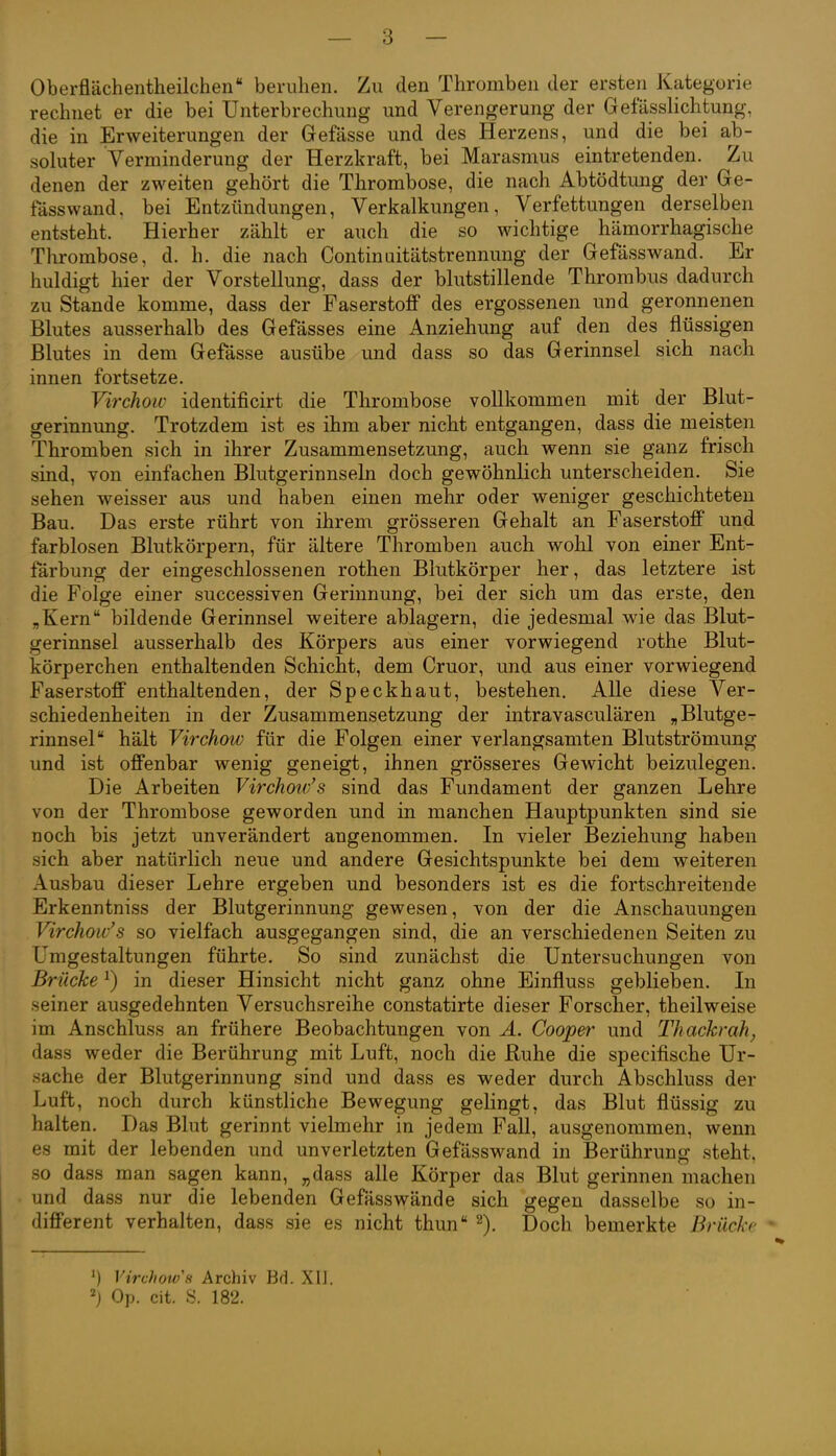 Oberflächentheilchen beruhen. Zu den Thromben der ersten Kategorie rechnet er die bei Unterbrechung und Verengerung der Gefässlichtung, die in Erweiterungen der Gefässe und des Herzens, und die bei ab- soluter Verminderung der Herzkraft, bei Marasmus eintretenden. Zu denen der zweiten gehört die Thrombose, die nach Abtödtung der Ge- fässwand. bei Entzündungen, Verkalkungen, Verfettungen derselben entsteht. Hierher zählt er auch die so wichtige hämorrhagische Thrombose, d. h. die nach Continaitätstrennung der Gefässwand. Er huldigt hier der Vorstellung, dass der blutstillende Thrombus dadurch zu Stande komme, dass der Faserstoff des ergossenen und geronnenen Blutes ausserhalb des Gefässes eine Anziehung auf den des flüssigen Blutes in dem Gefässe ausübe und dass so das Gerinnsel sich nach innen fortsetze. Virchoiv identificirt die Thrombose vollkommen mit der Blut- gerinnung. Trotzdem ist es ihm aber nicht entgangen, dass die meisten Thromben sich in ihrer Zusammensetzung, auch wenn sie ganz frisch sind, von einfachen Blutgerinnseln doch gewöhnlich unterscheiden. Sie sehen weisser aus und haben einen mehr oder weniger geschichteten Bau. Das erste rührt von ihrem grösseren Gehalt an Faserstoff und farblosen Blutkörpern, für ältere Thromben auch wohl von einer Ent- färbung der eingeschlossenen rothen Blutkörper her, das letztere ist die Folge einer successiven Gerinnung, bei der sich um das erste, den „Kern bildende Gerinnsel weitere ablagern, die jedesmal wie das Blut- gerinnsel ausserhalb des Körpers aus einer vorwiegend rothe Blut- körperchen enthaltenden Schicht, dem Cruor, und aus einer vorwiegend Faserstoff enthaltenden, der Speckhaut, bestehen. Alle diese Ver- schiedenheiten in der Zusammensetzung der intravasculären „Blutge- rinnsel hält Virchow für die Folgen einer verlangsamten Blutströmung und ist offenbar wenig geneigt, ihnen grösseres Gewicht beizulegen. Die Arbeiten Virchoiv's sind das Fundament der ganzen Lehre von der Thrombose geworden und in manchen Hauptpunkten sind sie noch bis jetzt unverändert angenommen. In vieler Beziehung haben sich aber natürlich neue und andere Gesichtspunkte bei dem weiteren Ausbau dieser Lehre ergeben und besonders ist es die fortschreitende Erkenntniss der Blutgerinnung gewesen, von der die Anschauungen Virchoiv's so vielfach ausgegangen sind, die an verschiedenen Seiten zu Umgestaltungen führte. So sind zunächst die Untersuchungen von Brücke ^) in dieser Hinsicht nicht ganz ohne Einfluss geblieben. Li seiner ausgedehnten Versuchsreihe constatirte dieser Forscher, theilweise im Anschluss an frühere Beobachtungen von A. Cooper und Thackrah, dass weder die Berührung mit Luft, noch die Buhe die specifische Ur- sache der Blutgerinnung sind und dass es weder durch Abschluss der Luft, noch durch künstliche Bewegung gelingt, das Blut flüssig zu halten. Das Blut gerinnt vielmehr in jedem Fall, ausgenommen, wenn es mit der lebenden und unverletzten Gefässwand in Berührung steht, so dass man sagen kann, „dass alle Körper das Blut gerinnen machen und dass nur die lebenden Gefässwände sich gegen dasselbe so in- different verhalten, dass sie es nicht thun 2). Doch bemerkte Brücke • Virchow's Archiv Bd. XU.